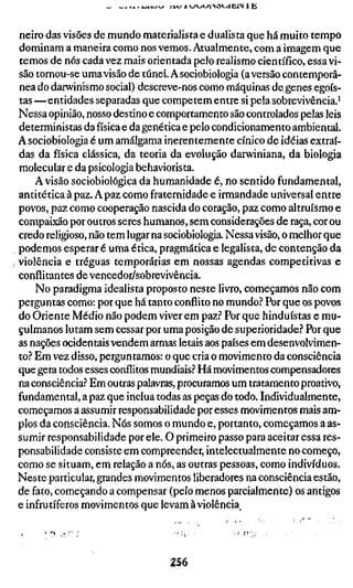 neiro das visões de mundo materialista e dualista que há muito tempo
dominam a maneira como nos vemos. Atualmente, com a imagem que
temos de nós cada vez mais orientada pelo realismo científico, essa vi-
são tornou-se uma visão de túnel. Asociobiologia (aversão contemporâ-
nea do darwinismo social) descreve-nos como máquinas de genes egoís-
tas —entidades separadas que competem entre si pela sobrevivência.^
Nessa opinião, nosso destino e comportamento são controlados pelas leis
deterministas da física e da genética e pelo condicionamento ambiental.
Asociobiologia é um amálgama inerentemente cínico de idéias extraí-
das da física clássica, da teoria da evolução darwiniana, da biologia
molecular e da psicologia behaviorista.
     A visão sociobiológica da humanidade é, no sentido fundamental,
anti tética à paz. A paz como fraternidade e irmandade universal entre
povos, paz como cooperação nascida do coração, paz como altruísmo e
compaixão por outros seres humanos, sem considerações de raça, cor ou
credo religioso, não tem lugar na sociobiologia. Nessa visão, o melhor que
podemos esperar é uma ética, pragmática e legalista, de contenção da
violência e tréguas temporárias em nossas agendas competitivas e
conflitantes de vencedor/sobrevivência.
     No paradigma idealista proposto neste livro, começamos não com
perguntas como: por que há tanto conflito no mundo.'' Por que os povos
do Oriente Médio não podem viver em paz.? Por que hinduístas e mu-
çulmanos lutam sem cessar por uma posição de superioridade? Por que
as nações ocidentais vendem armas letais aos países em desenvolvimen-
to.-* Em vez disso, perguntamos: o que cria o movimento da consciência
que gera todos esses conflitos mundiais.? Há movimentos compensadores
na consciência.? Em outras palavras, procuramos um tratamento proativo,
fundamental, a paz que inclua todas as peças do todo. Individualmente,
começamos a assumir responsabilidade por esses movimentos mais am-
plos da consciência. Nós somos o mundo e, portanto, começamos a as-
sumir responsabilidade por ele. O primeiro passo para aceitar essa res-
ponsabilidade consiste em compreender, intelectualmente no começo,
como se situam, em relação a nós, as outras pessoas, como indivíduos.
Neste particular, grandes movimentos liberadores na consciência estão,
de fato, começando a compensar (pelo menos parcialmente) os antigos
e infrutíferos movimentos que levam à violência.




                                  as6
 