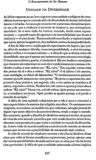 o Reencantamento do Ser Humano

                   UNIDADE NA DIVERSIDADE

As idéias expostas neste livro sugerem uma unidade endógena da cons-
ciência humana que se estende além da diversidade de formas individual-
mente evoluídas. A convicção reinante em numerosas disciplinas pare-
ce ser a de que a violência é inerente ao homem e, por conseguinte,
inevitável. Se a nova visão for correta, contudo, então nossa separa-
tividade — a grande causa do egoísmo e da insensibilidade que levam à
violência—é uma ilusão. Transcendendo essa ilusão, a separatividade
que existe apenas na aparência, há a realidade unitiva da inseparabilidade.
    Afim de lidar com a implicação do experimento de Aspect, que pro-
va, além de qualquer dúvida, nossa inseparabilidade, o cientista prag-
mático utiliza o instrumentalismo — a idéia de que a ciência trata não
da realidade, mas que é apenas um instrumento para orientar a tecnologia.
O instrumentalismo, porém, é intolerável. Ele me lembra o estudante
que durante um experimento com rãs e condicionamento ensinou o bi-
chinho a saltar a uma ordem sua. "Rã, salte." Em seguida, cortou uma
das pernas da rã e deu a ordem: "Rã, salte!" A rã saltou e ele anotou,
com satisfação, no diário do laboratório: "O condicionamento persiste
mesmo quando amputamos uma perna." Repetiu o experimento, am-
putando duas pernas e, em seguida, três, e em ambas as ocasiões a rã
saltou, seguindo a ordem. Finalmente, ele cortou a quarta perna e deu a
ordem: "Rã, salte!" Desta vez, a rã não saltou. Após pensar um momen-
to, o estudante escreveu: "Após perder as quatro pernas, a rã perde o
sentido da audição."
    A idéia de uma unidade subjacentejo^rjé" não é nova e constitui a
mensagem básica da maioria das religiões mundiais. Os ensinamentos
religiosos, no entanto, na medida em que enfatizam salvação pessoal de
algum tipo como objetivo da autodescoberta, tende a negar o mundo.
Em contraste, quando a filosofia do idealismo monista é revista, do ponto
de vista da nova atitude científica que vem sendo descrita neste livro,
obtemos uma perspectiva que inclui a unidade no mundo da diversida-
de. A nova visão do mundo confirma a existência do mundo, ao mesmo
tempo que acena com a possibilidade de um mundo mais maduro.
    A visão de mundo do idealismo monista e da ciência idealista deixa
claro que todas as formas manifestas representam, juntas, apenas uma
das muitas possibilidades da onda unitiva que se situa por trás da forma
(das partículas). A idéia de que a unidade transcende a forma implica

                                   257
 