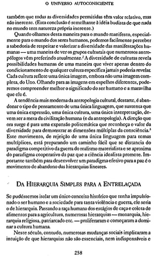 o UNIVERSO AUTOCONSCIENTE


também que todas as diversidades permitidas têm valor relativo, mas
não inerente. (Esta conclusão é semelhante à idéia budista de que nada
no mundo tem natureza própria inerente.)
    Quando olhamos desta maneira para o mundo manifesto, especial-
mente para o mundo dos seres humanos, podemos facilmente perceber
a sabedoria de respeitar e valorizar a diversidade das manifestações hu-
manas — uma maneira de ver os grupos culturais que numerosos antro-
pólogos vêm preferindo atualmente.^ A diversidade de culturas revela
possibilidades humanas de uma maneira que viver apenas dentro do
condicionamento de qualquer cultura específica jamais poderia revelar.
Cada cultura reflete uma única imagem, embora não uma imagem com-
pleta, do Uno. Olhando para as imagens em espelhos diferentes, pode-
remos compreender melhor o significado do ser humano e a maravilha
que ele é.
    A tendência mais moderna da antropologia cultural, destarte, é aban-
donar o tipo de pensamento de uma única linguagem, que sustenta que
uma única expressão, uma única cultura, uma única interpretação, de-
vem ser a meta da civilização humana (e da antropologia). A direção que
ora surge é para uma expansão politemática que reconheça o valor da
diversidade para demonstrar as dimensões múltiplas da consciência.*
Este movimento, de rejeição de uma única linguagem para temas
multíplices, está preparando um caminho fácil que se distancia do
paradigma competitivo da guerra do realismo materialista e se aproxima
do paradigma cooperativo da paz que a ciência idealista promete. Im-
portante também para desenvolver um paradigma efetivo para a paz é o
movimento de abandono das hierarquias lineares.


     DA HIERARQUIA SIMPLES PARA A ENTRELAÇADA

Se pudéssemos isolar um único conceito histórico que tenha impulsio-
nado o ser humano e a sociedade para tanta violência e guerra, ele seria
o de hierarquia. Passando a raça humana dos estágios de caça e coleta de
alimentos para a agricultura, numerosas hierarquias — monarquia, hie-
rarquia religiosa, patriarcado etc. — proliferaram e começaram a domi-
nar a cultura humana.
    Neste século, contudo, numerosas mudanças sociais implicaram a
intuição de que hierarquias não são essenciais, nem indispensáveis e

                                 258
 