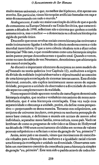 o Reencantamento do Ser Humano

 muito menos universais, e que, na melhor das hipóteses, têm apenas uso
 restrito. Em particular, vimos hierarquias artificiais baseadas em raça e
 sexo desmoronando em todo o mundo.'*
     Analogamente, é cada vez maior a aceitação da idéia de que a queda
do comunismo na Europa Oriental e na União Soviética, que caracteri-
zaram a década de 1990, refletiram não o sistema que ganhou a corrida
armamentista, mas o melhor—a democracia ou a ditadura hierárquica
rígida do partido único.
     Desconfio que essas revoltas sociais contra hierarquias estiveram e
estão intimamente ligadas à rebelião da ciência moderna contra a visão
mundial materialista. O que a nova ciência idealista tem a dizer sobre
hierarquias.-* Não raro, o que consideramos como uma hierarquia simples
assim parece porque desconhecemos o quadro total. Quando o vemos,
como no caso da cadeia de von Neumann, descobrimos que a hierarquia
em causa é entrelaçada.
    Ao discutir o importante elemento da surpresa no novo modelo do
j^^baseado na teoria quântica (ver Capítulo 12), atribuímos a origem
da divisão da realidade (sujeito/observador e objeto/mundo) ao conceito
de uma hierarquia entrelaçada de sistemas interatuantes. Essa divisão
funcional, contudo, não explica inteiramente nosso senso de separa-
tividade, porquanto a unidade do observador e a diversidade do mundo
são aspectos complementares da realidade.
     Nossa separatividade aparente resulta da camuflagem denominada
hierarquia simples, que oculta o verdadeiro mecanismo de nossa auto-
referência, que é uma hierarquia entrelaçada. Uma vez surja essa
separatividade e obscureça a unidade, porém, ela define nossa perspec-
tiva — perpetuando-se dessa maneira. Tornamo-nos solipsísticos, um
conjunto de universos insulares, com pouca ou nenhuma percepção de
nossa base comum, e definimos o mundo em termos de nossos selves
individuais, separados: nossa família, nossa cultura, nosso país. Vocês se
lembram de como os programas de televisão e os filmes de Hollywood
na década de 1980 eram estreitamente divididos em termos de valores
pessoais solipsísticos e refletiam o reino da geração do "eu, primeiro".-*
    Assim, neste país e no mundo, vimos que movimentos de consciên-
cia voltados para a liberação das mulheres e a igualdade racial criaram
uma hierarquia entrelaçada e unidade na diversidade. Observamos tam-
bém um movimento contrário da consciência para a hierarquia simples
da geração "eu, primeiro". Este tem sido o padrão através de toda a his-

                                  259
 
