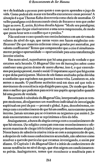 o Reencantamento do Ser Humano

to e da lealdade a pessoas para quem e com quem aprendeu o jogo da
vida. Gomo poderá ele matar em batalha exatamente essas pessoas.^ A
situação é o que Thomas Kuhn descreveria como cheia de anomalias. O
velho paradigma está demonstrando sinais de fracasso e tem que ceder
lugar ao novo. E, assim, Krishna desafia Arjuna: "Mude seu paradigma;
você tem que chegar criativamente a uma nova compreensão, de modo
que possa lutar sem o conflito que o paralisa."
     Não será esse o caso quando nos entrincheiramos em um sistema de
valores do nível do ego, que tantas vezes nos fazem exigências con-
flitantes.-* De que maneira enfrentar crises geradas por anomalias, por
valores conflitantes.? Temos que compreender que a crise é simultanea-
mente perigo e oportunidade — oportunidade para uma transformação
interior criativa.
     Em outro nível, suponhamos que há uma guerra de verdade e que
estamos nela lutando. O BhagavadGita nos dá instruções sobre como
combater uma guerra dentro de nosso dharma, isto é, o que entende-
mos por justiça pessoal, moral e social. O importante aqui é que há guerras
e que delas participamos. Muitos de nós fomos assaltados pelas dúvidas
e confusões que explodem nas guerras à nossa volta. Lembrem-se, nós
somos o mundo. O pacifismo autêntico está em risco até que todo o
movimento da consciência seja dirigido para a paz. De modo que faze-
mos o melhor que podemos para servir nos papéis apropriados quando
há uma guerra de verdade.
     Recorrendo à sabedoria áoBhagavadGita, interpretado para os tem-
pos modernos, divulgaremos um manifesto individual de investigação
espiritual em prol da paz—pessoal e global. A paz, descobriremos, co-
meça com o reconhecimento de que há um conflito, tanto externo quanto
interno. Jamais teremos paz se evitarmos ou negarmos que assim é. Ja-
mais encontraremos o amor se reprimirmos o fato do ódio.
    Analogamente, a busca da alegria começa com o reconhecimento de
que há tristeza. (As religiões começam com esse reconhecimento e ofe-
recem maneiras de chegar à felicidade pura que denominamos alegria.)
Nossa busca de sabedoria criativa inicia-se com a compreensão de que,
a despeito de todo nosso conhecimento acumulado, não sabemos como
resolver a questão particular que estamos investigando, e assim por
diante. O Capítulo 1 ÁO BhagavadGita to início do conhecimento de
nossas tendências no nível do ego, que têm origem em condicionamen-
to prévio. Analogamente, temos que reconhecer a tendência para o

                                  261
 