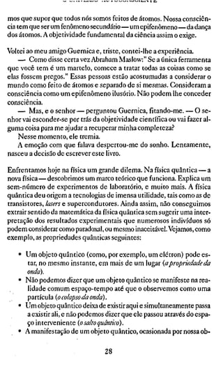 mos que supor que todos nós somos feitos de átomos. Nossa consciên-
cia tem que ser um fenômeno secundário—um epifenômeno—da dança
dos átomos. A objetividade fundamental da ciência assim o exige.

Voltei ao meu amigo Guernica e, triste, contei-lhe a experiência.
    — Como disse certa vez Abraham Maslow:" Se a única ferramenta
que você tem é um martelo, comece a tratar todas as coisas como se
elas fossem pregos." Essas pessoas estão acostumadas a considerar o
mundo como feito de átomos e separado de si mesmas. Consideram a
consciência como um epifenômeno ilusório. Não podem lhe conceder
consciência.
    — Mas, e o senhor — perguntou Guernica, fitando-me. — O se-
nhor vai esconder-se por trás da objetividade científica ou vai fazer al-
guma coisa para me ajudar a recuperar minha completeza.''
    Nesse momento, ele tremia.
    A emoção com que falava despertou-me do sonho. Lentamente,
nasceu a decisão de escrever este livro.

Enfrentamos hoje na física um grande dilema. Na física quântica — a
nova física—descobrimos um marco teórico que funciona. Explica um
sem-número de experimentos de laboratório, e muito mais. A física
quântica deu origem a tecnologias de imensa utilidade, tais como as de
transistores, lasers e supercondutores. Ainda assim, não conseguimos
extrair sentido da matemática da física quântica sem sugerir uma inter-
pretação dos resultados experimentais que numerosos indivíduos só
podem considerar como paradoxal, ou mesmo inaceitável. Vejamos, como
exemplo, as propriedades quânticas seguintes:

    • Um objeto quântico (como, por exemplo, um elétron) pode es-
      tar, no mesmo instante, em mais de um lugar {apropriedade da
      onda).
    • Não podemos dizer que um objeto quântico se manifeste na rea-
      lidade comum espaço-tempo até que o observemos como uma
      partícula (o colapso da onda).
    • Um objeto quântico deixa de existir aqui e simultaneamente passa
      a existir ali, e não podemos dizer que ele passou através do espa-
      ço interveniente (o salfo quântico).
    • A manifestação de um objeto quântico, ocasionada por nossa ob-

                                  28
 