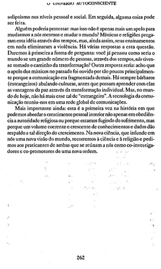 w uiMVKKSU AU 1OCONSCIENTE


solipsismo nos níveis pessoal e social. Em seguida, alguma coisa pode
ser feita.
    Alguém poderia protestar: mas isso não é apenas mais um apelo para
mudarmos a nós mesmos e mudar o mundo? Místicos e religiões prega-
ram esta idéia através dos tempos, mas, ainda assim, seus ensinamentos
em nada eliminaram a violência. Há várias respostas a esta questão.
Daremos à primeira a forma de pergunta: você já pensou como seria o
mundo se um grande número de pessoas, através dos tempos, «ão tives-
se tomado o caminho da transformação? Outra resposta seria: acho que
o apelo dos místicos no passado foi ouvido por tão poucos principalmen-
te porque a comunicação era fragmentada demais. Há sempre bárbaros
(estrangeiros) abalando culturas, antes que possam aprender com elas
as vantagens da paz através da transformação individual. Mas, no mun-
do de hoje, não há mais esse tal de "estrangeiro". A tecnologia da comu-
nicação reuniu-nos em uma rede global de comunicações.
    Mais importante ainda: esta é a primeira vez na história em que
podemos abordar o crescimento pessoal interior não apenas em obediên-
cia a autoridade religiosa ou porque estamos fugindo do sofrimento, mas
porque um volume coerente e crescente de conhecimentos e dados dão
respaldo a tal direção do crescimento. Na nova ciência, que infunde em
nós uma nova visão do mundo, recorremos à ciência e à religião e pedi-
mos aos praticantes de ambas que se reúnam a nós como co-investiga-
dores e co-promotores de uma nova ordem.




                                 262
 