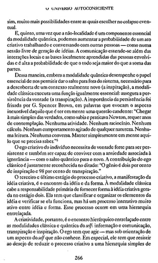 u UINIVKKSO AUTOCONSCIENTE


sim, muito mais possibilidades entre as quais escolherno colapso even-
tual.
    E, quinto, uma vez que a não-localidade é um componente essencial
da modalidade quântica, podemos aumentar a probabilidade de um ato
criativo trabalhando e conversando com outras pessoas — como numa
sessão livre de geração de idéias. A comunicação estende-se além das
interações locais e as bases localmente aprendidas das pessoas envolvi-
das e é alta a probabilidade de que o todo seja maior do que a soma das
partes.
    Dessa maneira, embora a modalidade quântica desempenhe o papel
essencial de nos permitir dar o salto para fora do sistema, necessário para
a descoberta de um contexto realmente novo (a inspiração), a modali-
dade clássica executa uma função igualmente essencial: assegura a per-
sistência da vontade (a transpiração). A importância da persistência foi
frisada por G. Spencer Brown, em palavras que evocam o aspecto
inexorável daquilo que é terem mente uma questão candente: "Chegar
à mais simples das verdades, como sabia e praticava Newton, requer anos
de contemplação. Nenhuma atividade. Nenhum raciocínio. Nenhum
cálculo. Nenhum comportamento agitado de qualquer natureza. Nenhu-
ma leitura. Nenhuma conversa. Manter simplesmente em mente aqui-
lo que se precisa saber."^
    O ego criativo do indivíduo necessita de vontade forte para ser per-
sistente e também ser capaz de conviver com a ansiedade associada à
ignorância — com o salto quântico para o novo. A contribuição do ego
clássico é justamente reconhecida no ditado: "O gênio é dois por cento
de inspiração e 98 por cento de transpiração."
    O terceiro e último estágio do processo criativo, a manifestação da
idéia criativa, é o encontro da idéia e da forma. A modalidade clássica
cabe a responsabilidade primária de fornecer forma à idéia criativa gera-
da no estágio dois. Ela tem que classificar e organizar os elementos da
idéia e verificar se ela funciona, mas há um processo interativo muito
ativo entre idéia e forma. Esse processo ocorre em uma hierarquia
entrelaçada.
    A criatividade, portanto, é o encontro hierárquico entrelaçado entre
as modalidades clássica e quântica do self: informação e comunicação,
transpiração e inspiração. O ego tem que agir—mas sob orientação de
um aspecto doíi?^que não conhece. Em especial, ele tem que resistir
ao desejo de reduzir o processo criativo a uma hierarquia simples de

                                  266
 