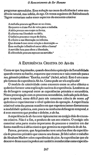 o Reencantamento do Ser Humano

programas aprendidos. Essa redução na causa da eficiência é uma ten-
dência natural, mas infeliz, do ego. Os versos seguintes de Rabindranath
Tagore sumariam todos esses aspectos do encontro criativo:

   A melodia procura agrilhoar-se no ritmo,
   Enquanto o ritmo flui de volta para a melodia.
   A idéia procura seu corpo na forma,
   E a forma sua liberdade na idéia.
   O infinito procura o toque do finito,
   E o finito a sua libertação no infinito.
   Que drama é esse entre criação e destruição—            •,       •
   Essa oscilação infindável entre idéia eforma.^      •        •
   A servidão luta para obter a liberdade,
   E a liberdade procura repouso na servidão.*



            A EXPERIÊNCIA CRIATIVA DO AH-HA

Conta-se que Arquimedes, quando descobriu o princípio da flutuabilidade
quando estava no banho, esqueceu que estava nu e saiu correndo para a
rua, gritando jubiloso: "Eureka, eureka" (Achei, achei). Este é um exem-
plo famoso da experiência Ah-ha. Como pode ser ela explicada?
    O modelo de criatividade como encontro entre os selves clássico e
quântico fornece uma explicação sucinta da experiência. Lembrem-se
da defasagem temporal entre as experiências primária e secundária,
Nossa preocupação com os processos secundários, indicada pela defasa-
gem temporal, torna difícil para nós tomarmos ciência de nosso self
quântico e experimentar o nível quântico da operação. A experiência
criativa é uma das poucas ocasiões em que experienciamos diretamente
a modalidade quântica, com pouca ou nenhuma defasagem temporal, e
é este encontro que produz o deleite, o ah-ha.
    A experiência do ah-ha corre tipicamente no estágio dois do encon-
tro criativo. Não é o fim, o produto de um ato criativo. O estágio três
constitui uma parte muito importante do processo e consiste em dar
forma manifesta à idéia criativa que germina na experiência do ah-ha.
    Parece, portanto, que Arquimedes teve uma boa dose da experiên-
cia do processo primário que causou seu êxtase. Já falei sobre o trabalho
de Abraham Maslow sobre experiências de pico. As experiências que ele
descreve dessa maneira podem ser também reconhecidas como experiên-

                                    267
 