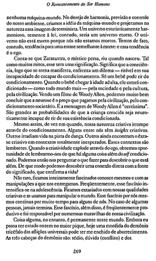 o Reencantamento do Ser Humano

nenhuma máquina-mundo. No desejo de harmonia, previsão e controle
do nosso ambiente, criamos a idéia da máquina-mundo e projetamos na
 natureza essa imagem determinista. Um universo estatisticamente har-
monioso, temente à lei, contudo, seria um universo morto. O uni-
verso não está morto porque nós não estamos mortos. Temos de fato,
contudo, tendência para uma estase semelhante à morte: e essa tendência
é o ego.
     Conta-se que Zaratustra, o místico persa, riu quando nasceu. Tal
como muitos mitos, esse tem uma significação. Significa que a consciên-
cia, logo que se torna manifesta, enfrenta um dilema — risível em sua
incapacidade de escapar do condicionamento. Só um bebê pode rir do
condicionamento. Quando o bebê chegar à idade adulta, ele estará con-
dicionado — como todo mundo mais — pela sociedade e pela cultura,
pela civilização. Vendo um filme de Woody Allen, podemos muito bem
concluir que a neurose é o preço que pagamos pela civilização, pelo con-
dicionamento societário. E a mensagem de Woody Allen é "certíssima".
São grandes as probabilidades de que a criança crescida seja neuro-
ticamente incapaz de rir de sua existência condicionada.
     Mesmo assim, de vez em quando, nossa natureza criativa irrompe
através do condicionamento. Alguns entre nós têm insights criativos.
Outros irradiam vida na pista de dança. Outros ainda encontram o êxta-
se criativo em contextos totalmente inesperados. Esses contextos são
lembretes. Quando a criatividade explode através do ego, obtemos opor-
tunidade de lembrarmo-nos de que há alguma coisa além doj<?^condicio-
nado. Podemos então nos perguntar o que fazer para descobrir o que está
além. De que modo podemos descobrir uma conexão direta com a fonte
do significado, que confirma a vida?
    Não raro,ficamosinteiramente fascinados conosco mesmos e com as
manipulações a que nos entregamos. Freqüentemente, esse fascínio in-
tensifica-se na adolescência. Ficamos extasiados com nossas qualidades
criativas e as usamos para manipular o mundo. Esse fascínio por nós mes-
mos continua por muito tempo para alguns de nós. No caso de algumas
pessoas, jamais termina. Esse fascínio, além disso, é freqüentemente pro-
dutivo e foi responsável por numerosas maravilhas de nossa civilização.
    Coisa alguma, no entanto, é permanente neste mundo. Embora eu
possa ter estado ontem no maior pique, hoje uma mordida do demônio
tricéfalo das aflições universais pode ter me enchido de aborrecimento.
As três cabeças do demônio são: tédio, dúvida (conflito) e dor.

                                 269
 