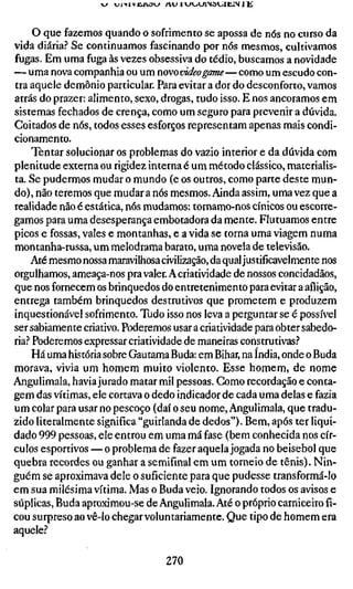 O que fazemos quando o sofrimento se apossa de nós no curso da
vida diária? Se continuamos fascinando por nós mesmos, cultivamos
fugas. Em uma fuga às vezes obsessiva do tédio, buscamos a novidade
— uma nova companhia ou um novovideogame—como um escudo con-
tra aquele demônio particular. Para evitar a dor do desconforto, vamos
atrás do prazer: alimento, sexo, drogas, tudo isso. E nos ancoramos em
sistemas fechados de crença, como um seguro para prevenir a dúvida.
Coitados de nós, todos esses esforços representam apenas mais condi-
cionamento.
     Tentar solucionar os problemas do vazio interior e da dúvida com
plenitude externa ou rigidez interna é um método clássico, materialis-
ta. Se pudermos mudar o mundo (e os outros, como parte deste mun-
do) , não teremos que mudar a nós mesmos. Ainda assim, uma vez que a
realidade não é estática, nós mudamos: tornamo-nos cínicos ou escorre-
gamos para uma desesperança embotadora da mente. Flutuamos entre
picos e fossas, vales e montanhas, e a vida se torna uma viagem numa
montanha-russa, um melodrama barato, uma novela de televisão.
     Até mesmo nossa maravilhosa civilização, da qual justificavelmente nos
orgulhamos, ameaça-nos pra valer. A criatividade de nossos concidadãos,
que nos fornecem os brinquedos do entretenimento para evitar a aflição,
entrega também brinquedos destrutivos que prometem e produzem
inquestionável sofrimento. Tudo isso nos leva a perguntar se é possível
ser sabiamente criativo. Poderemos usar a criatividade para obter sabedo-
ria.? Poderemos expressar criatividade de maneiras construtivas.''
     Há uma história sobre Gautama Buda: em Bihar, na índia, onde o Buda
morava, vivia um homem muito violento. Esse homem, de nome
Angulimala, havia jurado matar mil pessoas. Gomo recordação e conta-
gem das vítimas, ele cortava o dedo indicador de cada uma delas e fazia
um colar para usar no pescoço (daí o seu nome, Angulimala, que tradu-
zido literalmente significa "guirlanda de dedos"). Bem, após ter liqui-
dado 999 pessoas, ele entrou em uma má fase (bem conhecida nos cír-
culos esportivos — o problema de fazer aquela jogada no beisebol que
quebra recordes ou ganhar a semifinal em um torneio de tênis). Nin-
guém se aproximava dele o suficiente para que pudesse transformá-lo
em sua milésima vítima. Mas o Buda veio. Ignorando todos os avisos e
súplicas, Buda aproximou-se de Angulimala. Até o próprio carniceiro fi-
cou surpreso ao vê-lo chegar voluntariamente. Que tipo de homem era
aquele?

                                  270
 