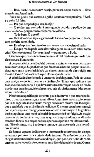 o Reencantamento do Ser Humano

     — Bem, eu lhe concedo um desejo, por causa de sua bravura—disse
magnânimo Angulimala.
     Buda lhe pediu que cortasse o galho de uma árvore próxima. Whack,
e a coisa foi feita.
     — Por que desperdiçou seu desejo?
     — O senhor me concederá um segundo pedido, o pedido de um
moribundo.'' — perguntou humildemente o Buda.
     — Tudo bem. O que é?
     — Você devolveria aquele galho caído à árvore.?—perguntou o Buda,
com perfeita serenidade.
     — Eu não posso fazer isso! — retrucou espantado Angulimala.
     — De que modo pode você destruir alguma coisa, sem saber como
criar.? Gomo restaurar.? Gomo religar.? — perguntou o Buda.
     Gonta-se que esse encontro comoveu de tal modo Angulimala que
ele obteve a iluminação.
     A pergunta feita pelo Buda há dois mil e quinhentos anos permane-
ce relevante hoje. Suponhamos que fazemos a mesma pergunta a cien-
tistas que usam sua criatividade para inventar armas de destruição em
massa. Gomo é que você acha que eles responderiam.?
    A criatividade desorientada é uma arma de dois gumes. Pode ser usada
para realçar o ego às expensas da civilização. Temos que aplicar cria-
tividade com sabedoria, o que leva a uma transformação do ser, de modo
a podermos amar incondicionalmente ou agir altruisticamente Mas como
adquirir sabedoria?
     Nenhuma especificação concreta pode descrever o que traz sabedo-
ria ou o que, exatamente, nos torna sábios. Uma história zen explora esse
ponto da seguinte maneira: um monge pede a um mestre que lhe expli-
que a realidade que está além da realidade. O mestre apanha uma maçã
podre, entrega-a ao monge, e o monge obtém a iluminação. O significa-
do é o seguinte: uma maçã celestial de sabedoria é perfeição. As maçãs
terrenas de conhecimento, com as quais compreendemos a idéia da
transcendência, são maçãs podres, apenas alegorias e metáforas confu-
sas. Não obstante, isso é tudo que temos, e terá que servir para nos pôr
no caminho.
     Se formos capazes de lidar com a incerteza de estarmos além do ego,
estaremos prontos para a criatividade interna. Os métodos para a ela
chegar incluem técnicas como meditação, que pode ser definida como
uma tentativa repetida de obter uma auto-identidade além do ego. Outras

                                 271
 
