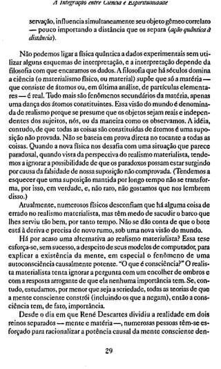 A integração entre tiienaa e iLsptruuaitaaae

       servação, influencia simultaneamente seu objeto gêmeo correlato
       — pouco importando a distância que os separa {ação quântica à
       distânda).

    Não podemos ligar a física quântica a dados experimentais sem uti-
lizar alguns esquemas de interpretação, e a interpretação depende da
filosofia com que encaramos os dados. Afilosofiaque há séculos domina
a ciência (o materialismo físico, ou material) supõe que só a matéria—
que consiste de átomos ou, em última análise, de partículas elementa-
res — é real. Tudo mais são fenômenos secundários da matéria, apenas
uma dança dos átomos constituintes. Essa visão do mundo é denomina-
da de realismo porque se presume que os objetos sejam reais e indepen-
dentes dos sujeitos, nós, ou da maneira como os observamos. A idéia,
contudo, de que todas as coisas são constituídas de átomos é uma supo-
sição não provada. Não se baseia em prova direta no tocante a todas as
coisas. Quando a nova física nos desafia com uma situação que parece
paradoxal, quando vista da perspectiva do realismo materialista, tende-
mos a ignorar a possibilidade de que os paradoxos possam estar surgindo
por causa da falsidade de nossa suposição não comprovada. (Tendemos a
esquecer que uma suposição mantida por longo tempo não se transfor-
ma, por isso, em verdade, e, não raro, não gostamos que nos lembrem
disso.)
    Atualmente, numerosos físicos desconfiam que há alguma coisa de
errado no realismo materialista, mas têm medo de sacudir o barco que
lhes serviu tão bem, por tanto tempo. Não se dão conta de que o bote
está à deriva e precisa de novo rumo, sob uma nova visão do mundo.
    Há por acaso uma alternativa ao realismo materialista.'' Essa IGSQ
esforça-se, sem sucesso, a despeito de seus modelos de computador, para
explicar a existência da mente, em especial o fenômeno de uma
autoconsciência causalmente potente. "O que é consciência.-*" O realis-
ta materialista tenta ignorar a pergunta com um encolher de ombros e
com a resposta arrogante de que ela nenhuma importância tem. Se, con-
tudo, estudamos, por menor que seja a seriedade, todas as teorias de que
a mente consciente constrói (incluindo os que a negam), então a cons-
ciência tem, de fato, importância.
    Desde o dia em que René Descartes dividiu a realidade em dois
reinos separados — mente e matéria —, numerosas pessoas têm-se es-
forçado para racionalizar a potência causai da mente consciente den-

                                 29
 