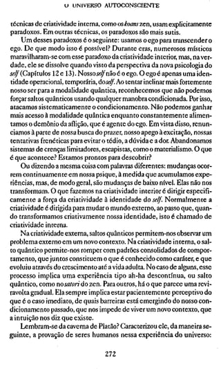 U UNIVERSO AUTOCONSCIENTE


técnicas de criatividade interna, como osÂoanszen, usam explicitamente
paradoxos. Em outras técnicas, os paradoxos são mais sutis.
    Um desses paradoxos é o seguinte: usamos o ego para transcender o
ego. De que modo isso é possível.^' Durante eras, numerosos místicos
maravilharam-se com esse paradoxo da criatividade interior, mas, na ver-
dade, ele se dissolve quando visto da perspectiva da nova psicologia do
í(?^(Capítulos 12 e 13). Nossoí<?^não é o ego. O ego é apenas uma iden-
tidade operacional, temporária, doí*?^. Ao tentar inclinar mais fortemente
nosso ser para a modalidade quântica, reconhecemos que não podemos
forçar saltos quânticos usando qualquer manobra condicionada. Por isso,
atacamos sistematicamente o condicionamento. Não podemos ganhar
mais acesso à modalidade quântica enquanto constantemente alimen-
tamos o demônio da aflição, que é agente do ego. Em vista disso, renun-
ciamos à parte de nossa busca do prazer, nosso apego à excitação, nossas
tentativas frenéticas para evitar o tédio, a dúvida e a dor. Abandonamos
sistemas de crenças limitadores, escapistas, como o materialismo. O que
é que acontece.'' Estamos prontos para descobrir.'*
    Ou dizendo a mesma coisa com palavras diferentes: mudanças ocor-
rem continuamente em nossa psique, à medida que acumulamos expe-
riências, mas, de modo geral, são mudanças de baixo nível. Elas não nos
transformam. O que fazemos na criatividade interior é dirigir especifi-
camente a força da criatividade à identidade do se/f. Normalmente a
criatividade é dirigida para mudar o mundo externo, ao passo que, quan-
do transformamos criativamente nossa identidade, isto é chamado de
criatividade interna.
    Na criatividade externa, saltos quânticos permitem-nos observar um
problema externo em um novo contexto. Na criatividade interna, o sal-
to quântico permite-nos romper com padrões consolidados de compor-
tamento, que juntos constituem o que é conhecido como caráter, e que
evoluiu através do crescimento até a vida adulta. No caso de alguns, esse
processo implica uma experiência tipo ah-ha descontínua, ou salto
quântico, como nosatori do zen. Para outros, há o que parece uma revi-
ravolta gradual. Ela sempre implica estar pacientemente perceptivo do
que é o caso imediato, de quais barreiras está emergindo do nosso con-
dicionamento passado, que nos impede de viver um novo contexto, que
a intuição nos diz que existe.
    Lembram-se da caverna de Platão? Caracterizou ele, da maneira se-
guinte, a provação de seres humanos nessa experiência do universo:

                                  272
 