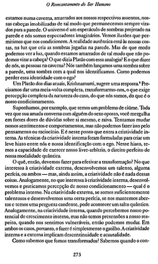 o Reencantamento do Ser Humano

 estamos numa caverna, amarrados aos nossos respectivos assentos, nos-
 sas cabeças imobilizadas de tal modo que permanecemos sempre vira-
 dos para a parede. O universo é um espetáculo de sombras projetado na
 parede e nós somos espectadores imaginários. Vemos ilusões que per-
 mitimos que nos condicionem. A realidade autêntica está às nossas cos-
 tas, na luz que cria as sombras jogadas na parede. Mas de que modo
 podemos ver a luz, quando estamos amarrados de tal modo que não po-
demos virar a cabeça? O que dizia Platão com essa analogia? E o que dizer
de nós, as pessoas na caverna? Nós também lançamos uma sombra sobre
a parede, uma sombra com a qual nos identificamos. Gomo podemos
perder essa identidade com o ego?
     Um Platão dos dias atuais, Krishnamurti, sugere uma resposta.* Pre-
cisamos dar uma meÍa-volta completa, transformarmo-nos, o que exige
percepção completa da natureza do caso, do que nós somos, do que é o
nosso condicionamento.
     Suponhamos, por exemplo, que temos um problema de ciúme. Toda
vez que sua amada conversa com alguém do sexo oposto, você mergulha
em fortes dores de dúvidas sobre si mesmo, e raiva. Tentamos mudar
nossos sentimentos e comportamentos, mas não podemos fazer isso pelo
pensamento ou raciocínio. E é neste ponto que entra a criatividade in-
terna. As técnicas da criatividade interna foram formuladas para criar um
leve hiato entre nós e nossa identificação com o ego. Nesse hiato, te-
mos a capacidade de exercer nosso livre-arbítrio, o direito perfeito de
nossa modalidade quântica.
     O quê, então, devemos fazer para efetivar a transformação? No que
interessa à criatividade externa, desenvolvemos um talento, alguma
perícia, ou ambos — mas, ainda assim, a criatividade não é nada dessas
coisas. Analogamente, no que interessa à criatividade interna, desenvol-
vemos e praticamos percepção de nosso condicionamento — qual é o
problema interno. Na criatividade externa, se somos suficientemente
talentosos e desenvolvemos uma certa perícia, se nos mantemos aber-
tos e temos uma pergunta candente, pode acontecer um salto quântico.
Analogamente, na criatividade interna, quando percebemos nosso po-
tencial de crescimento interno, mas não temos pretensões a nosso res-
peito, quando nos sentimos vulneráveis, então podemos mudar. Em
ambos os casos, portanto, o fazer é simplesmente o gatilho. A criatividade
interna e a externa implicam descontinuidade e acausalidade.
     Como sabemos que fomos transformados? Sabemos quando o con-

                                  273
 