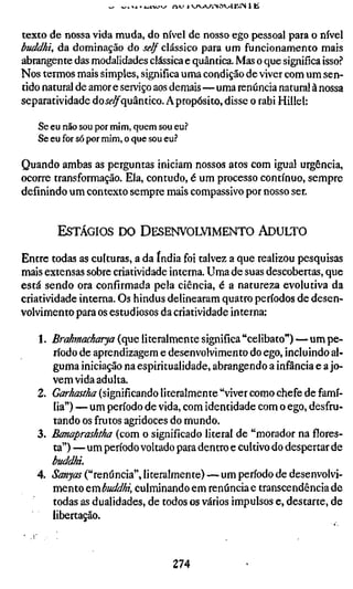 I -^X » X ^ X U ^   w j-iu 1 vyvjv^iNaoililN 1 ü


texto de nossa vida muda, do nível de nosso ego pessoal para o nível
buddhi, da dominação do self clássico para um funcionamento mais
abrangente das modalidades clássica e quântica. Mas o que significa isso?
Nos termos mais simples, significa uma condição de viver com um sen-
tido natural de amor e serviço aos demais—uma renúncia natural à nossa
separatividade doí^^quântico. A propósito, disse o rabi Hillel:

   Se eu não sou por mim, quem sou eu?
   Se eu for só por mim, o que sou eu?

Quando ambas as perguntas iniciam nossos atos com igual urgência,
ocorre transformação. Ela, contudo, é um processo contínuo, sempre
definindo um contexto sempre mais compassivo por nosso ser.


        ESTÁGIOS DO DESENVOLVIMENTO ADULTO

Entre todas as culturas, a da índia foi talvez a que realizou pesquisas
mais extensas sobre criatividade interna. Uma de suas descobertas, que
está sendo ora confirmada pela ciência, é a natureza evolutiva da
criatividade interna. Os hindus delinearam quatro períodos de desen-
volvimento para os estudiosos da criatividade interna:

   1. Brahmacharya (que literalmente significa "celibato") — um pe-
      ríodo de aprendizagem e desenvolvimento do ego. Incluindo al-
      guma iniciação na espiritualidade, abrangendo a infância e a jo-
      vem vida adulta.
   2. Garhastha (significando literalmente "viver como chefe de famí-
      lia") — um período de vida, com identidade com o ego, desfru-
      tando os frutos agridoces do mundo,
   3. Banaprashtha (com o significado literal de "morador na flores-
      ta") — um período voltado para dentro e cultivo do despertar de
      buddhi.
   4. Sanyos ("renúncia", literalmente) — um período de desenvolvi-
      mento ^mbuddhi, culminando em renúncia e transcendência de
      todas as dualidades, de todos os vários impulsos e, destarte, de
      libertação.



                                              274
 