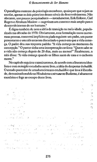 o Reencantamento do Ser Humano

O paradigma corrente da psicologia reconhece, quaisquer que sejam as
escolas, apenas os dois primeiros desses níveis de desenvolvimento. Não
obstante, uns poucos pesquisadores — notadamente, ErikErikson, Gari
Rogers e Abraham Maslow—sugeriram um contexto mais amplo para o
desenvolvimento do ser humano.'^
     É digna também de nota a idéia de transição na meia-idade, popula-
rizada nas décadas de 1970. Obviamente, essa formulação tocou nume-
rosas pessoas, como está implícito na piada seguinte: um padre, um pastor
protestante e um rabi estavam discutindo o ponto em que ávida come-
ça. O padre deu sua resposta padrão: "Ávida começa no momento da
concepção." O pastor tinha uma interpretação cavilosa: "Quem sabe se
a vida não começa depois de 20 dias, mais ou menos.?" Fmalmente, o
rabi disse: "Ávida começa quando os filhos saem de casa e o cachorro
morre."
     No capítulo seguinte examinaremos, de acordo com a literatura idea-
lista e com osinsights estudados neste livro, a idéia do despertar áobuddhi.
O estado posterior de amadurecimento embtiddhie que leva à liberda-
de, àenommdiàomokshano Hinduísmo enirvanano Budismo, é altamente
esotérico e foge ao escopo deste livro.




                                  275
 