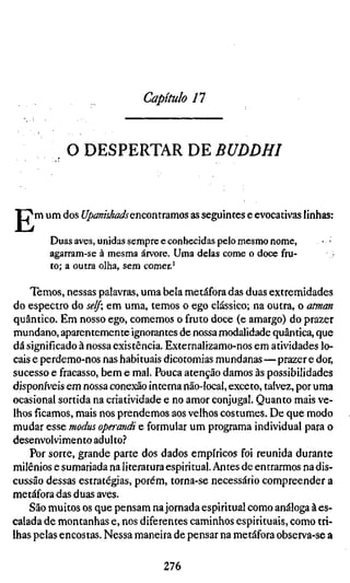 Capítulo 11


            O DESPERTAR DE BUDDHI



E   m um dos Upanishadsenconuamos as seguintes e evocativas linhas:

        Duas aves, unidas sempre e conhecidas pelo mesmo nome,       • •
        agarram-se à mesma árvore. Uma delas come o doce fru-
        to; a outra olha, sem comer.'

    Temos, nessas palavras, uma bela metáfora das duas extremidades
do espectro do self; em uma, temos o ego clássico; na outra, o atman
quântico. Em nosso ego, comemos o fruto doce (e amargo) do prazer
mundano, aparentemente ignorantes de nossa modalidade quântica, que
dá significado à nossa existência. Externalizamo-nos em atividades lo-
cais e perdemo-nos nas habituais dicotomias mundanas—prazer e dor,
sucesso e fracasso, bem e mal. Pouca atenção damos às possibilidades
disponíveis em nossa conexão interna não-local, exceto, talvez, por uma
ocasional sortida na criatividade e no amor conjugal. Quanto mais ve-
lhos ficamos, mais nos prendemos aos velhos costumes. De que modo
mudar esse modus operandi e formular um programa individual para o
desenvolvimento adulto.''
    Por sorte, grande parte dos dados empíricos foi reunida durante
milênios e sumariada na literatura espiritual. Antes de entrarmos na dis-
cussão dessas estratégias, porém, torna-se necessário compreender a
metáfora das duas aves.
    São muitos os que pensam na jornada espiritual como análoga à es-
calada de montanhas e, nos diferentes caminhos espirituais, como tri-
lhas pelas encostas. Nessa maneira de pensar na metáfora observa-se a

                                 276
 