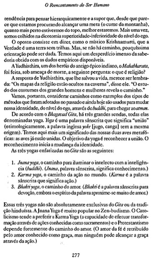 o Reencantamento do Ser Humano

tendência para pensar hierarquicamente e a supor que, desde que pare-
ce que estamos procurando alcançar uma meta (o cume da montanha),
quanto mais perto estivermos do topo, melhor estaremos. Mais uma vez,
somos colhidos na dicotomia superioridade-inferioridade do nível do ego.
     O oposto consiste em dizer, como o místico Krishnamurti, que a
Verdade é uma terra sem trilhas. Mas, se não há caminho, pouquíssima
orientação pode ser dada. Temos aqui um desperdício imenso da sabe-
doria obtida com os dados empíricos disponíveis.
    AYudhisthira, um dos heróis do antigo épico indiano, oMûhabharata,
foi feita, sob ameaça de morte, a seguinte pergunta: o que é religião.''
    A resposta de Yudhisthira, que lhe salvou ávida, merece ser lembra-
da: "Os mapas da religião estão ocultos na caverna", disse ele. "O estu-
do dos costumes dos grandes homens e mulheres revela o caminho."
    Vamos, portanto, considerar caminhos como exemplos dos tipos de
métodos que foram adotados no passado e ainda hoje são usados para mudar
nossa identidade, do nível do ego, através ÚQbuddhi, para chegar ooatman.
     De acordo com o BhagavadGita, há três grandes sendas, todas elas
denominadas yoga. Yoga 6 uma palavra sânscrita que significa "união"
(etimologicamente, a palavra inglesa jo^í" [jugo, canga] tem a mesma
origem). Temos aqui mais um significado das nossas duas aves metafó-
ricas: as aves já estão unidas. O objetivo da yoga é reconhecer a união. O
reconhecimento inicia a mudança da identidade.
    As três yogas enfatizadas no Gita são as seguintes:

    1. /«(^wâ-jiog», o caminho para iluminar o intelecto com a inteligên-
        cia {buddhi). {Jnana, palavra sânscrita, significa conhecimento.)
  . 2. Karma yoga, o caminho da ação no mundo. {Karma é a palavra
        sânscrita que significa ação.)
    3. B^aMyoga, o cammho do amor. (B/iaMé a palavra sânscrita para
        devoção, embora o espírito da palavra aproxime-se muito de amor.)

Essas três yogas não são absolutamente exclusivas do Gifa ou da tradi-
ção hinduísta. A Jnana Yoga é muito popular no Zen-budismo. O Cato-
licismo tende a preferir a Karma Yoga (a capacidade de efetuar transfor-
mação através de ações conhecidas como sacramentos) e o Protestantismo
depende fortemente do caminho do amor. (O amor da fé é retribuído
pelo amor conhecido como graça, mas ninguém pode alcançar a graça
através da ação.)

                                 277
 