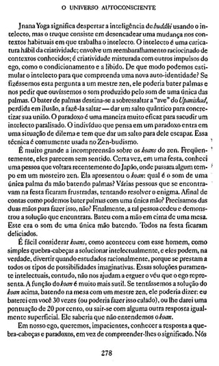 o UNIVERSO AUTOCONSCIENTE

    Jnana Yoga significa despertar a inteligência áebuddhi usando o in-
telecto, mas o truque consiste em desencadear uma mudança nos con-
textos habituais em que trabalha o intelecto. O intelecto é uma carica-
tura hábil da criatividade; envolve um reembaralhamento raciocinado de
contextos conhecidos; é criatividade misturada com outros impulsos do
ego, como o condicionamento e a libido. De que modo podemos esti-
mular o intelecto para que compreenda uma nova auto-identidade.'' Se
fizéssemos esta pergunta a um mestre zen, ele poderia bater palmas e
nos pedir que ouvíssemos o som produzido pelo som de uma única das
palmas. O bater de palmas destina-se a sobressaltar a "ave" do Upcmishad,
perdida em ilusão, a fazê-la saltar—dar um salto quântico para concre-
tizar sua união. O paradoxo é uma maneira muito eficaz para sacudir um
intelecto paralisado. O indivíduo que pensa em um paradoxo entra em
uma situação de dilema e tem que dar um salto para dele escapar. Essa
técnica é comumente usada no Zen-budismo.                                 •
    É muito grande a incompreensão sobre os koans do zen. Freqüen- '
temente, eles parecem sem sentido. Certa vez, em uma festa, conheci
uma pessoa que voltara recentemente do Japão, onde passara algum tem- -
po em um mosteiro zen. Ela apresentou o koan: qual é o som de uma
única palma da mão batendo palmas.-* Várias pessoas que se encontra-
vam na festa ficaram frustradas, tentando resolver o enigma. Afinal de
contas como podemos bater palmas com uma única mão.'* Precisamos das
duas mãos para fazer isso, não.^ Finalmente, a tal pessoa cedeu e demons-
trou a solução que encontrara. Bateu com a mão em cima de uma mesa.
Este era o som de uma única mão batendo. Todos na festa ficaram
deliciados.
    E fácil conúàQXíLX koans, como aconteceu com esse homem, como
simples quebra-cabeças a solucionar intelectualmente, e eles podem, na
verdade, divertir quando estudados racionalmente, porque se prestam a
todos os tipos de possibilidades imaginativas. Essas soluções puramen-
te intelectuais, contudo, não nos ajudam a erguer o véu que o ego repre-
senta. A função do koan é muito mais sutil. Se tentássemos a solução do
koan acima, batendo na mesa com um mestre zen, ele poderia dizer: eu
baterei em você 30 vezes (ou poderia fazer isso calado), ou lhe darei uma
pontuação de 20 por cento, ou sair-se com alguma outra resposta igual-
mente superficial. Ele saberia que não entendemos okoan.
    Em nosso ego, queremos, impacientes, conhecer a resposta a que-
bra-cabeças e paradoxos, em vez de compreender-lhes o significado. Nós

                                 278
 