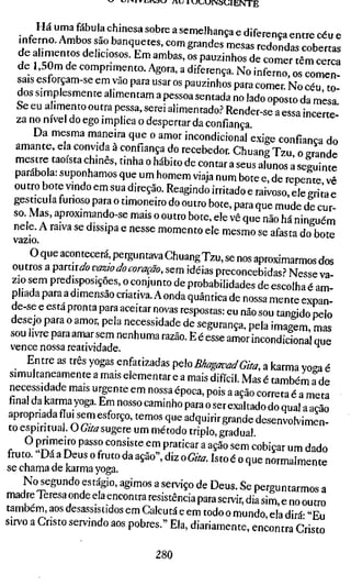 ^ I-^ I V i:jtiDj   /U   1
                                                          «JuuiNSUlENTE


        Ha uma fabula chmesa sobre a semelhança e diferença entre céu e
   inferno. Ambos sao banquetes, com grandes mesas redondas cobertas
   de ahmentos dehc.osos. Em ambas, os pauzinhos de comer"êm c e ^
   de l,50m de comprimento. Agora, a diferença. No inferno, os comen-
   sais esforçam-se em vão para usar os pauzinhos para comer. No céu to
   dos siniplesmente alimentam a pessoa sentada no lado oposto da mesa
   Se eu ahmento outra pessa, serei alimentado.? Render-se a essa incerte "
   za no nivel do ego implica o despertar da confiança.
       Da mesma maneira que o amor incondicional exige confiança do
  amante, ela convida à confiança do recebedor. Chuang Tzu o erande
  mestre taoísta chinês, tinha o hábito de contar a seus alunos â seguinte
  parabola: suponhamos que um homem viaja num bote e, de repente vê
  outro bote vmdo em sua direção. Reagindo irritado e raivoso, ele griía e
  gesticula furioso para o timoneiro do outro bote, para que mude de cur-
  so Mas, aproximando-se mais o outro bote, ele vê que não há ninguém
  nele. A raiva se dissipa e nesse momento ele mesmo se afasta do bote
  vazio
      O que acontecera, perguntava Chuang Tzu, se nos aproximarmos dos
 outros a partira'« vazw do coração, sem idéias preconcebidas? Nesse va
 zio sem predisposições, o conjunto de probabilidades de escolha é am-
 pliada para a dimensão criativa. A onda quântica de nossa mente expan-
 de-se e esta pronta para aceitar novas respostas: eu não sou tangido pelo
 desejo para o amor, pela necessidade de segurança, pela imagem mas
 sou livre para amar sem nenhuma razão. E é esse amor incondicional que
 vence nossa reatividade.                                             ^
  _ Entre as três yogas enfatizadas pelo BhagavadGita, a karma yoga é
simultaneamente a mais elementar e a mais difícil. Mas é também a de
necessidade mais urgente em nossa época, pois a ação correta é a meta
final da karma yoga. Em nosso caminho para o ser exaltado do qual a ação
apropriadafluisem esforço, temos que adquirir grande desenvolvimen-
to espiritual. O G/to sugere um método triplo, gradual
c ^ ^$^^'^ P^''^ '^^"'•''^ ^"^ P^^"'^^^ ^ ^Ção sem cobiçar um dado
fruto. Da a Deus o fruto da ação", diz o Gita. Isto é o que normalmente
se chama de karma yoga.
    No segundo estágio, agimos a serviço de Deus. Se perguntarmos a
madre Teresa onde ela encontra resistência para servir, dia sim, e no outro
também, aos desassistidos em Calcutá e emrodoo mundo ela dirá- "Eu
sirvo a Cristo servindo aos pobres." Ela, diariamente, encontra Cristo

                                           280
 