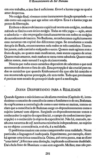 o Reencantamento do Ser Humano

em seu trabalho, e isto lhe é suficiente. Esta é a karma yoga na qual o
amor despertou.
     No estágiofinal,vivemos como instrumento da ação apropriada—e
não como um sujeito que age sobre um objeto. Esta é a karma yoga no
ponto da libertação.
     Embora o desenvolvimento espiritual ocorra em estágios, nenhum
método se limita a um único estágio. Todas as três yogas — ação, amor
e sabedoria—são empregadas simultaneamente em todos os estágios
do autodesenvolvimento. No Budismo, reconhecemos explicitamente
essa natureza em espiral das diferentes yogas. Se estudamos a senda
óctupla do Buda, encontraremos nela todos os três caminhos. Usamo-
los juntos, cada caminho realçando o outro. Quanto mais agimos sem o
fruto da ação, ou quanto mais meditamos, mais somos capazes de amar.
Quanto mais amamos, mais madura se torna nossa sabedoria. Quanto mais
sábios somos, mais natural é a ação desinteressada.
    Notem que todos esses caminhos dependem de sabermos o que está
acontecendo dentro e fora de nós. Esta percepção é tão crucial para to-
dos os caminhos que quando Krishnamurti diz que não há caminho e
nos recomenda apenas percepção, ele tem razão. Tudo que precisamos
é praticar esse estado de perceptividade que é a meditação.


        JNANA: DESPERTANDO PARA A REALIDADE

Quando ligamos o misticismo ao idealismo monista (Capítulo 4), intro-
duzimos o conceito de consciência como o fundamento do ser. Brahman.
Ao explicarmos a cosmologia de como o uno torna-se muitos, tornou-se
claro que a consciência de Brahman surge co-dependentemente como o
sujeito {atman) com objetos. Surgindo co-dependentemente temos o
conhecedor (o sujeito da experiência), o campo do conhecimento (per-
cepção) e o conhecido (o objeto da experiência). Não há, contudo, ne-
nhuma natureza á^self, nenhuma existência independente, no sujeito
ou no objeto: a consciência, e só ela, é a realidade.
    O problema consiste em como compreender essa realidade. Neste
particular, a linguagem é inadequada. Experimente, por exemplo, dizer:
há apenas uma única consciência. Ótimo, até certo ponto, mas ao dizer
"uma única", jáfizemosuma distinção, implicando sutilmente dualidade.
Daí a bela frase de Shankara: o uno sem segundo. Melhor, mas não per-

                                 281
 