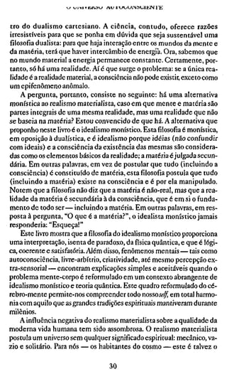 tro do dualismo cartesiano. A ciência, contudo, oferece razões
irresistíveis para que se ponha em dúvida que seja sustentável uma
filosofia dualista: para que haja interação entre os mundos da mente e
da matéria, terá que haver intercâmbio de energia. Ora, sabemos que
no mundo material a energia permanece constante. Certamente, por-
tanto, só há uma realidade. Aí é que surge o problema: se a única rea-
lidade é a realidade material, a consciência não pode existir, exceto como
um epifenômeno anômalo.
    A pergunta, portanto, consiste no seguinte: há uma alternativa
monística ao realismo materialista, caso em que mente e matéria são
partes integrais de uma mesma realidade, mas uma realidade que não
se baseia na matéria? Estou convencido de que há. A alternativa que
proponho neste livro é o idealismo monístico. Estafilosofiaé monística,
em oposição à dualística, e é idealismo porque idéias (não confundir
com ideais) e a consciência da existência das mesmas são considera-
das como os elementos básicos da realidade; a matéria é julgada secun-
dária. Em outras palavras, em vez de postular que tudo (incluindo a
consciência) é constituído de matéria, estafilosofiapostula que tudo
(incluindo a matéria) existe na consciência e é por ela manipulado.
Notem que afilosofianão diz que a matéria é não-real, mas que a rea-
lidade da matéria é secundária à da consciência, que é em si o funda-
mento de todo ser— incluindo a matéria. Em outras palavras, em res-
posta à pergunta, "O que é a matéria?", o idealista monístico jamais
responderia: "Esqueça!"
    Este livro mostra que afilosofiado idealismo monístico proporciona
uma interpretação, isenta de paradoxo, da física quântica, e que é lógi-
ca, coerente e satisfatória. Além disso, fenômenos mentais — tais como
autoconsciência, livre-arbítrio, criatividade, até mesmo percepção ex-
tra-sensorial — encontram explicações simples e aceitáveis quando o
problema mente-corpo é reformulado em um contexto abrangente de
idealismo monístico e teoria quântica. Este quadro reformulado do cé-
rebro-mente permite-nos compreender todo nossose/f, em total harmo-
nia com aquilo que as grandes tradições espirituais mantiveram durante
milênios.
    A influência negativa do realismo materialista sobre a qualidade da
moderna vida humana tem sido assombrosa. O realismo materialista
postula um universo sem qualquer significado espiritual: mecânico, va-
zio e solitário. Para nós — os habitantes do cosmo — este é talvez o

                                  30
 