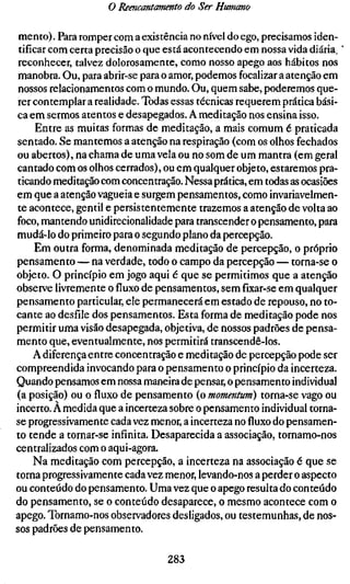 o Reencantamento do Ser Humano

 mento). Para romper com a existência no nível do ego, precisamos iden-
 tificar com certa precisão o que está acontecendo em nossa vida diária,
 reconhecer, talvez dolorosamente, como nosso apego aos hábitos nos
 manobra. Ou, para abrir-se para o amor, podemos focalizar a atenção em
 nossos relacionamentos com o mundo. Ou, quem sabe, poderemos que-
 rer contemplar a realidade. Todas essas técnicas requerem prática bási-
ca em sermos atentos e desapegados. A meditação nos ensina isso.
      Entre as muitas formas de meditação, a mais comum é praticada
sentado. Se mantemos a atenção na respiração (com os olhos fechados
ou abertos), na chama de uma vela ou no som de um mantra (em geral
cantado com os olhos cerrados), ou em qualquer objeto, estaremos pra-
 ticando meditação com concentração. Nessa prática, em todas as ocasiões
em que a atenção vagueia e surgem pensamentos, como invariavelmen-
te acontece, gentil e persistentemente trazemos a atenção de volta ao
foco, mantendo unidirecionalidade para transcender o pensamento, para
mudá-lo do primeiro para o segundo plano da percepção.
      Em outra forma, denominada meditação de percepção, o próprio
pensamento — na verdade, todo o campo da percepção — torna-se o
objeto. O princípio em jogo aqui é que se permitimos que a atenção
observe livremente ofluxode pensamentos, semfíxar-seem qualquer
pensamento particular, ele permanecerá em estado de repouso, no to-
cante ao desfile dos pensamentos. Esta forma de meditação pode nos
permitir uma visão desapegada, objetiva, de nossos padrões de pensa-
mento que, eventualmente, nos permitirá transcendê-los.
     A diferença entre concentração e meditação de percepção pode ser
compreendida invocando para o pensamento o princípio da incerteza.
Quando pensamos em nossa maneira de pensar, o pensamento individual
(a posição) ou o fluxo de pensamento (o momentum) torna-se vago ou
incerto. A medida que a incerteza sobre o pensamento individual torna-
se progressivamente cada vez menor, a incerteza nofluxodo pensamen-
to tende a tornar-se infinita. Desaparecida a associação, tornamo-nos
centralizados com o aqui-agora.
     Na meditação com percepção, a incerteza na associação é que se
torna progressivamente cada vez menor, levando-nos a perder o aspecto
ou conteúdo do pensamento. Uma vez que o apego resulta do conteúdo
do pensamento, se o conteúdo desaparece, o mesmo acontece com o
apego. Tornamo-nos observadores desligados, ou testemunhas, de nos-
sos padrões de pensamento.

                                 283
 