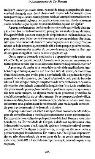 o Reencantamento do Ser Humano

mulo em um tempo muito curto, na medida em que seu padrão de onda
cerebral não muda mais. Isto é chamado de resposta de habituação. (Bas-
tam quatro tique-taques do relógio para habituar um sujeito normal ao som.)
Veteranos de meditação por percepção, estranhamente, não demonstram
sinais de habituação, seja no estado meditativo, seja no de vigília.^
    A pesquisa demonstra também a importância da passividade da aten-
ção visual (o chamado olho suave) para gerar o estado alfa meditativo.
Essa passividade pode ser conseguida simplesmente inclinando os olhos
para cima ou para baixo, como é comum em algumas práticas tibetanas.
Alto grau de alfa é obtido também por atenção passiva ao espaço.^ Reco-
nhece-se hoje em geral que o estado alfa é bom porque geralmente im-
plica relaxamento das tensões do corpo e da mente, destarte libertan-
do-nos para mergulhar fundo na investigação áoself.
    Outro aspecto do estado meditativo é o aparecimento de ondas teta
(3,5-7,5 Hz) no padrão do EEG. As ondas teta podem ser muito impor-
tantes porque se sabe que estão associadas também à experiência criativa.^
    A presença de ondas teta no padrão cerebral de meditadores lem-
bra-nos que crianças jovens, até os cinco anos de idade, demonstram
dominância teta, que evolui para a dominância alfa do padrão de vigília
normal de adolescentes e, por fim, é substituído pelo padrão beta do
adulto. Uma vez que crianças em processo de desenvolvimento da cons-
ciência têm dominância da modalidade quântica (isto é, são destituídas
dos processos de percepção secundária), podemos especular que as on-
das teta caracterizam, de alguma maneira, os processos primários da
modalidade quântica no cérebro-mente. Se esta especulação é válida,
tanto a meditação sentada quanto as experiências criativas, com suas
assinaturas teta, podem estar demonstrando uma mudança da consciên-
cia para o processo primário do modo quântico.
    As pesquisas correntes sobre a atenção estão nos fornecendo indica-
ções de como funciona a meditação com mantras e com concentração.
Em experimentos realizados pelo psicólogo Michael Posner e seus cola-
boradores, na Universidade de Oregon, é dado aos sujeitos uma letra
indutora única, como um5, seguido após um intervalo variável por um
par de letras.'^ Em alguns experimentos, os sujeitos são solicitados a
prestar atenção à letra indutora. Em outros, não. Os sujeitos respondem
sim ou não, dependendo de se os pares de letras consistem de letras
idênticas, como BB, e é medido o tempo de reação necessário para uma
resposta.

                                  285
 