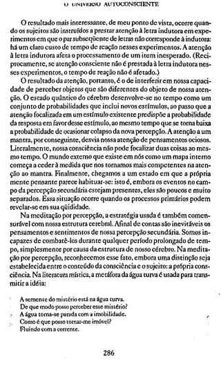u uiNivKKSU AUl'OCONSCIENTE


    O resultado mais interessante, de meu ponto de vista, ocorre quan-
do os sujeitos são instruídos a prestar atenção à letra indutora em expe-
rimentos em que o par subseqüente de letras não corresponde à indutora:
há um claro custo de tempo de reação nesses experimentos. A atenção
à letra indutora afeta o processamento de um item inesperado. (Reci-
procamente, se atenção consciente não é prestada à letra indutora nes-
ses experimentos, o tempo de reação não é afetado.)
    O resultado da atenção, portanto, é o de interferir em nossa capaci-
dade de perceber objetos que são diferentes do objeto de nossa aten-
ção. O estado quântico do cérebro desenvolve-se no tempo como um
conjunto de probabilidades que inclui novos estímulos, ao passo que a
atenção focalizada em um estímulo existente predispõe a probabilidade
da resposta em favor desse estímulo, ao mesmo tempo que se torna baixa
a probabilidade de ocasionar colapso da nova percepção. A atenção a um
mantra, por conseguinte, desvia nossa atenção de pensamentos ociosos.
Literalmente, nossa consciência não pode focalizar duas coisas ao mes-
mo tempo. O mundo externo que existe em nós como um mapa interno
começa a ceder à medida que nos tornamos mais competentes na aten-
ção ao mantra. Fmalmente, chegamos a um estado em que a própria
mente pensante parece habituar-se: isto é, embora os eventos no cam-
po da percepção secundária estejam presentes, eles são poucos e muito
separados. Essa situação ocorre quando os processos primários podem
revelar-se em sua qüididade.
    Na meditação por percepção, a estratégia usada é também comen-
surável com nossa estrutura cerebral. Afinal de contas são inevitáveis os
pensamentos e senrimentos de nossa percepção secundária. Somos in-
capazes de combatê-los durante qualquer período prolongado de tem-
po, simplesmente por causa da estrutura de nosso cérebro. Na medita-
ção por percepção, reconhecemos esse fato, embora uma distinção seja
estabelecida entre o conteúdo da consciência e o sujeito: a própria cons-
ciência. Na literatura mística, a metáfora da água turva é usada para trans-
mitir a idéia:

     A semente do mistério está na água turva.
     De que modo posso perceber esse mistério?
     A água torna-se parada com a imobilidade.                          ^
,.   Como é que posso tornar-me imóvel.'
     Fluindo com a corrente.


                                    286
 