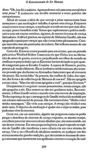 o Reencantamento do Ser Humano

disse: "Oh, isso foi o máximo. Agora podemos sair para uma cervejinha e
uma pizza.''' É realmente um desafio renunciar a esses padrões tão
categorizantes.
    Afinal de contas a idéia de que cerveja e, pizza representam bons
momentos e que meditação é trabalho, é apenas uma crença. Enquanto
mantivermos essas crenças, a meditação sentada atenta (por mais dito-
sa seja), pouco benefício trará. Temos que suplementar a prática medi-
tativa com um exame contínuo, rigoroso, de nossos sistemas de crença
limitadores. A idéia é praticar, no espírito de Mahatma Gandhi, não nos
apegando a quaisquer crenças que nãovivenciemos plenamente. Cren-
ças mantidas mas não praticadas são inúteis. São reflexos mortos de um
espetáculo passageiro.
    Certo dia, Einstein estava posando para um retrato, que era pintado
pela artista Winifred Reiber. Comentou ele que Hitler, isto na Alema-
nha de antes da guerra, estava se prejudicando aos olhos do mundo ao
confiscar as propriedades que os Einsteins haviam deixado no país quan-
do emigraram para os Estados Unaidos. A esposa de Einstein, porém,
pensava de modo diferente. Ela se lembrava carinhosamente dos tesou-
ros pessoais que desfrutara na Alemanha e lamentava que ali tivessem
tão pouco. Ela sentia falta "da prataria, das toalhas de linho, dos tape-
tes, dos livros e da velha louça de Meissen de sua avó". Ela era apegada
a essas coisas. "Mas elas não eram apegadas a você", gracejou Einstein."
    O importante é o seguinte: nossos pensamentos, nossas crenças, não
são apegados a nós. Eles somem se não nos grudamos neles. Recente-
mente, o filme GandhiwariQu o mundo com uma nuvem de inspiração.
Tenho esperança de que a mensagem de Gandhi tenha sido recebida por
um número substancial de pessoas. Ele costumava dizer: "Minha vida é
minha mensagem." Ele vivia suas crenças. A crença não vivida é uma
mala vazia. O objetivo da meditação é ajudar-nos a alijar as malas, para
podermos viver livremente.
    Certa vez, em um seminário, alguém me perguntou como eu podia
pregar o abandono de sistemas de crença enquanto, ao mesmo tempo,
contribuía para criar uma nova ciência idealista que, em certo sentido, era
um desses sistemas. Era uma pergunta legítima, à qual respondo no espí-
rito de Gandhi: não transforme a nova ciência em um novo sistema de
crença. Use-a, ou afilosofiado idealismo monista, ou qualquer um dos
ensinamentos das grandes tradições, que descartam os sistemas de cren-
ça existentes que meramente nos agrilhoam a mente e o coração. Se você

                                  289
 