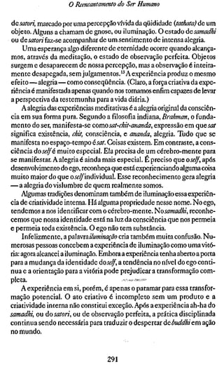 o Reencantamento do Ser Humano

ácsatori, marcado por uma percepção vívida da qüididade {tathatd) de um
objeto. Alguns a chamam de gnose, ou iluminação. O estado ÚQsamadhi
ou desatori faz-se acompanhar de um sentimento de intensa alegria.
     Uma esperança algo diferente de eternidade ocorre quando alcança-
mos, através da meditação, o estado de observação perfeita. Objetos
surgem e desaparecem de nossa percepção, mas a observação é inteira-
mente desapegada, sem julgamentos.'^ Aexperiência produz o mesmo
efeito—alegria—como conseqüência. (Claro, a força criativa da expe-
riência é manifestada apenas quando nos tomamos enfim capazes de levar
a perspectiva da testemunha para a vida diária.)
    A alegria das experiências meditativas é a alegria original da consciên-
cia em sua forma pura. Segundo a filosofia indiana. Brahman^ o funda-
mento do ser, manifesta-se comosat-chit-ananda, expressão em qncsat
significa existência, chit, consciência, e manda, alegria. Tudo que se
manifesta no espaço-tempo ésat. Coisas existem. Em contraste, a cons-
ciência úoselfé muito especial. Ela precisa de um cérebro-mente para
se manifestar. A alegria é ainda mais especial. É preciso que oself, após
desenvolvimento do ego, reconheça que está experienciando alguma coisa
muito maior do que o j^^individual. Esse reconhecimento gera alegria
— a alegria do vislumbre de quem realmente somos.
    Algumas tradições denominam também de iluminação essa experiên-
cia de criatividade interna. Há alguma propriedade nesse nome. No ego,
tendemos a nos identificar com o cérebro-mente. 'Hosamadhi, reconhe-
cemos que nossa identidade está na luz da consciência que nos permeia
e permeia toda existência. O ego não tem substância.
    Infelizmente, a palavrai/umiíia^ão cria também muita confusão. Nu-
merosas pessoas concebem a experiência de iluminação como uma vitó-
ria: agora alcancei a iluminação. Embora a experiência tenha aberto a porta
para a mudança da identidade dose/f, a tendência no nível do ego conti-
nua e a orientação para a vitória pode prejudicar a transformação com-
pleta.                                  .,«,«;-V».;ÍÍ#.Í»!Í.
    A experiência em si, porém, é apenas o patamar para essa transfor-
mação potencial. O ato criativo é incompleto sem um produto e a
criatividade interna não constitui exceção. Após a experiência ah-ha do
samadhi, ou do satori, ou de observação perfeita, a prática disciplinada
continua sendo necessária para traduzir o despertar debuddhicm ação
no mundo.


                                  291
 