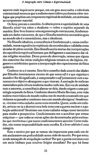 A Interação entre Ciência e Espiritualidade

aspecto mais inquietante porque, em um grau assustador, a sabedoria
convencional sustenta que o realismo materialista predomina sobre teo-
logias que propõem um componente espiritual da realidade, em acréscimo
ao componente material.
     Os fatos provam o contrário. A ciência prova a superioridade de uma
filosofia moní^^-ica sobre o dualismo — sobre o espírito separado da
matéria. Este livro fornece uma argumentação convincente, fundamen-
tada em dados existentes, de que a filosofia monística necessária agora
no mundo não é o materialismo, mas o idealismo.
     Nafilosofiaidealista, a consciência é fundamental e, nessa confor-
midade, nossas experiências espirituais são reconhecidas e validadas como
dotadas de pleno sentido. Estafilosofiaaceita muitas das interpretações
da experiência espiritual humana que deflagraram o nascimento das vá-
rias religiões mundiais. Desse ponto de observação, vemos que alguns
dos conceitos das várias tradições religiosas tornam-se tão lógicos, ele
gantes e satisfatórios quanto a interpretação dos experimentos da física
quântica.
     Conhece-te a ti mesmo. Este foi o conselho dado através das idades
porfilósofosinteiramente cientes de que nosso se/f é o que organiza o
mundo e lhe dá significado, e compreender o j<?^juntamente com a na-
tureza era o objetivo abrangente a que visavam. A aceitação do realismo
materialista pela ciência moderna mudou tudo isso. Em vez de unidade
com a natureza, a consciência afastou-se dela, dando origem a uma psi-
cologia separada da física. Conforme observa Morris Berman, esta visão
realista materialista do mundo exilou-nos do mundo encantado em que
vivíamos no passado e condenou-nos a um mundo alienígena.*^ Atualmen-
te, vivemos como exilados nesta terra estranha. Quem, senão um exila-
do, arriscar-se-ia a destruir esta bela terra com a guerra nuclear e a po-
luição ambiental.? Sentirmo-nos como exilados solapa nosso incentivo
para mudar a perspectiva. Condicionaram-nos a acreditar que somos
máquinas — que todas as nossas ações são determinadas pelos estímu-
los que recebemos e por nosso condicionamento anterior. Como exila-
dos, não temos responsabilidade nem escolha. E o livre-arbítrio é uma
miragem.
     Este o motivo por que se tornou tão importante para cada um de
nós analisarmos em profundidade nossa visão do mundo. Por que estou
sendo ameaçado de aniquilação nuclear.^' Por que a guerra continua a ser
um meio bárbaro para resolver litígios mundiais? Por que há fome

                                   31
 