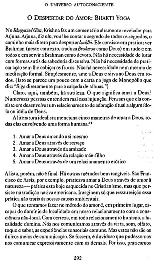 o UNIVERSO AUTOCONSCIENTE


           O D E S P E R T A R DO A M O R : B H A K T I Y O G A

No BkagavadGita, Krishna faz um comentário altamente revelador para
Arjuna. Arjuna, diz ele, vou lhe contar o segredo de todos os segredos, o
caminho mais direto para àes^extarbuddki. Ele consiste em praticar ver
Brahman (neste contexto, txsiáuzzBrahman como Deus) em tudo e em
todos e em servir a Brahman como devoto. Não há necessidade de lutar
com formas sutis de sabedoria discursiva. Não há necessidade de prati-
car ação sem lhe cobiçar os frutos. Não há necessidade nem mesmo de
meditação formal. Simplesmente, ame a Deus e sirva ao Deus em to-
dos. (Isto se parece um pouco com a carta no jogo de Monopólio que
diz: "Siga diretamente para a calçada de tábuas.")
    Claro, aqui, também, há sutileza. O que significa amar a Deus?
Numerosas pessoas entendem mal essa injunção. Pensam que ela con-
siste em desenvolver um relacionamento de adoração ritual a algum ído-
lo ou idéia de Deus.
    A literatura idealista menciona cinco maneiras de amar a Deus, to-
das elas envolvendo uma forma humana: ^*

   1.   Amar a Deus amando a si mesmo
   2.   Amar a Deus através de serviço
   3.   Amar a Deus através da amizade
   4.   Amar a Deus através da relação mãe-filho
   5.   Amar a Deus através de um relacionamento erótico

A lista, porém, não é final. Há outros métodos bem tangíveis. São Fran-
cisco de Assis, por exemplo, praticava amar a Deus através de amor à
natureza—prática esta hoje esquecida no Cristianismo, mas que per-
siste na tradição nativa americana. Imaginem só que ressurreição essa
prática não traria às nossas causas ambientais.
    O que tentamos fazer no método do amor é, em primeiro lugar, es-
capar do domínio da localidade em nosso relacionamento com a cons-
ciência não-local. Com certeza, em todo relacionamento humano, a lo-
calidade domina. Nós nos comunicamos através da vista, som, olfato,
toque e sabor, as experiências sensoriais comuns. Mas estes não são os
únicos meios de comunicação. Se fossem, é duvidoso que pudéssemos
nos comunicar expressivamente com os demais. Por isso, praticamos


                                  292
 