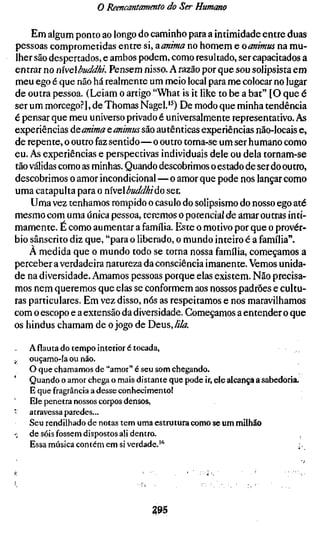o Reencantamento do Ser Humano

    Em algum ponto ao longo do caminho para a intimidade entre duas
pessoas comprometidas entre si, aanima no homem e oanimus na mu-
lher são despertados, e ambos podem, como resultado, ser capacitados a
entrar no nxveXbuddhL Pensem nisso. A razão por que sou solipsista em
meu ego é que não há realmente um meio local para me colocar no lugar
de outra pessoa. (Leiam o artigo "What is it like to be a bat" [O que é
ser um morcego?], de Thomas Nagel.'^) De modo que minha tendência
é pensar que meu universo privado é universalmente representativo. As
experiências ÒLQanima ç,animus são autênticas experiências não-locais e
de repente, o outro faz sentido—o outro torna-se um ser humano como
eu. As experiências e perspectivas individuais dele ou dela tornam-se
tão válidas como as minhas. Quando descobrimos o estado de ser do outro,
descobrimos o amor incondicional — o amor que pode nos lançar como
uma catapulta para o mvQbuddhiúo ser.
    Uma vez tenhamos rompido o casulo do solipsismo do nosso ego até
mesmo com uma única pessoa, teremos o potencial de amar outras inti-
mamente. É como aumentar a família. Este o motivo por que o provér-
bio sânscrito diz que, "para o liberado, o mundo inteiro é a família".
    A medida que o mundo todo se torna nossa família, começamos a
perceber a verdadeira natureza da consciência imanente. Vemos unida-
de na diversidade. Amamos pessoas porque elas existem. Não precisa-
mos nem queremos que elas se conformem aos nossos padrões e cultu-
ras particulares. Em vez disso, nós as respeitamos e nos maravilhamos
com o escopo e a extensão da diversidade. Começamos a entender o que
os hindus chamam de o jogo de Deus,///A

    A flauta do tempo interior é tocada,
^   ouçamo-la ou não.
    O que chamamos de "amor" é seu som chegando.
    Quando o amor chega o mais distante que pode ir, ele alcança a sabedoria.
    E que fragrância a desse conhecimento!
    Ele penetra nossos corpos densos,
    atravessa paredes...
    Seu rendilhado de notas tem uma estrutura como se um milhão
;   de sóis fossem dispostos ali dentro.
    Essa música contém em si verdade.""                                     ;.




                                     295
 
