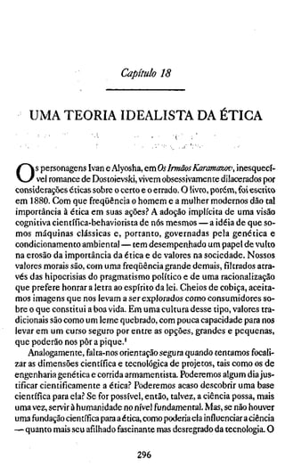 Capítulo 18


    UMA TEORIA IDEALISTA DA ETIGA



O      s personagens Ivan e Alyosha, QxnOs Irmãos Karamazov, inesquecí
       vel romance de Dostoïevski, vivem obsessivamente dilacerados por
considerações éticas sobre o certo e o errado. O livro, porém, foi escrito
em 1880. Com que freqüência o homem e a mulher modernos dão tal
importância à ética em suas ações.? A adoção implícita de uma visão
cognitiva científica-behaviorista de nós mesmos — a idéia de que so-
mos máquinas clássicas e, portanto, governadas pela genética e
condicionamento ambiental — tem desempenhado um papel de vulto
na erosão da importância da ética e de valores na sociedade. Nossos
valores morais são, com uma freqüência grande demais, filtrados atra-
vés das hipocrisias do pragmatismo político e de uma racionalização
que prefere honrar a letra ao espírito da lei. Cheios de cobiça, aceita-
mos imagens que nos levam a ser explorados como consumidores so-
bre o que constitui a boa vida. Em uma cultura desse tipo, valores tra-
dicionais são como um leme quebrado, com pouca capacidade para nos
levar em um curso seguro por entre as opções, grandes e pequenas,
que poderão nos pôr a pique.'
     Analogamente, falta-nos orientação segura quando tentamos focali-
zar as dimensões científica e tecnológica de projetos, tais como os de
engenharia genética e corrida armamentista. Poderemos algum dia jus-
tificar cientificamente a ética.'' Poderemos acaso descobrir uma base
científica para ela.? Se for possível, então, talvez, a ciência possa, mais
uma vez, servir à humanidade no nível fundamental. Mas, se não houver
uma fundação científica para a ética, como poderia ela influenciar a ciência
— quanto mais seu afilhado fascinante mas desregrado da tecnologia. O

                                  296
 
