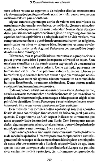 o Reencantamento do Ser Humano

caso todo se resume no argumento da máquina clássica: se nossos atos
são determinados por forças além de nosso controle, parece tolo invocar
a ética ou valores para orientá-los.
    Alguns autores sugerem que a crise de valores será resolvida se os
estudantes voltarem a 1er os clássicos, como Platão. Quanto a mim, des-
confio que a doença tem raízes mais profundas.^ Nossa ciência desacre-
ditou paulatinamente o preconceito religioso e o dogma rígido e minou
a prática de rituais primitivos e a adoção de estilos de vida místicos, mas
comprometeu também o que é duradouro nos ensinamentos religiosos,
nos rituais e nos mitos—valores e ética. Poderemos restaurar os valo-
res e a ética, mas livres de dogmas? Poderemos compreendê-los despi-
dos de sua base mitológica.''
    Talvez não, mas as possibilidades aumentarão se a própria ciência
puder provar que a ética é parte do esquema universal de coisas. Sem
uma base científica, a ética continua a ser expressada de uma maneira
arbitrária e influenciada pela cultura. Gomo exemplo, pensemos no
humanismo científico, que promove valores humanos. Dizem os
humanistas que devemos fazer aos outros o que queremos que nos fa-
çam, porque, se assim não agirmos, não seremos aceitos na comunidade
humana. Esta fórmula, no entanto, não funciona. É uma postura reativa
e a ética é fundamentalmente proativa.
    Todos os padrões arbitrários são antitéticos à ciência. Analogamente,
é vazia a conversa recente sobre o estabelecimento de padrões éticos na
prática da ciência e tecnologia, a menos que a ética possa ser erigida sobre
princípios científicos firmes. Parece que é essencial reconhecer» ^j/i2i^^-
kcimento da ética e valores como atividades científicas autênticas.
    Desenvolvimentos recentes na física quântica já sugerem a possibi-
lidade de uma contribuição fundamental da física em geral para essa
questão. O experimento de Alain Aspect indica conclusivamente que
nossa separatividade do mundo é uma ilusão. Com base apenas nesses
dados, algumas pessoas acham, corajosamente, que a visão quântica do
mundo permite, e mesmo exige, ética e valores.^
    Temos condições de ir ainda mais longe com a interpretação idealis-
ta da mecânica quântica. Uma vez possamos compreender a camufla-
gem condicionada que tolda os mecanismos hierárquicos entrelaçados
de nosso cérebro-mente e cria a ilusão da separatividade do ego, basta
apenas mais um passo para criar uma ciência da ética que nos permita
viver em harmonia com o princípio, cientificamente comprovado, da

                                   297
 