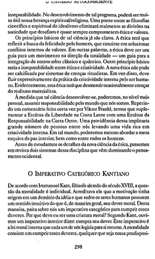 j   uiNivüKöVJ   A U 1UUUINHVJIIÍIN I E



inseparabilidade. No desenvolvimento de tal programa, poderá ser mui-
to útil nossa herança espiritual/religiosa. Uma ponte entre as filosofias
científica e espiritual do idealismo eliminará realmente as divisões na
sociedade que desafiam e quase sempre comprometem ética e valores.
    Os princípios básicos de tal ciência já são claros. A ética terá que
refletir a busca da felicidade pelo homem, que consiste em solucionar
conflitos internos de valores. Em outras palavras, a ética deve ser um
guia para um movimento na direção da totalidade — um guia para a
integração de nossos Jí'/&^.y clássico e quântico. Outro princípio básico
seria a inseparabilidade entre ética e criatividade. A nova ética não pode
ser calcificada por sistemas de crenças ritualistas. Em vez disso, deve
fluir expressivamente da prática da criatividade interna pelo ser huma-
no. Evidentemente, essa ética terá que desmentir ocasionalmente crenças
do realismo materialista.
    À medida que tal ciência desenvolver-se, poderemos, no nível mais
pessoal, assumir responsabilidade pelo mundo que nós somos. Repetin-
do um comentário feito certa vez por Viktor Frankl, temos que suple-
mentar a Estátua da Liberdade na Costa Leste com uma Estátua da
Responsabilidade na Gosta Oeste. Uma providência dessa implicaria
grande número de pessoas entre nós levando uma vida rica em
criatividade interna. Em tal mundo, poderemos mesmo abordar a meta
esquiva da paz interior, bem como entre todos os homens.
    Antes de estudarmos os detalhes da nova ciência da ética, passemos
em revista dois sistemas dessa disciplina que vêm dominando o pensa-
mento ocidental.


          O IMPERATIVO CATEGÓRICO KANTIANO

De acordo com Immanuel Kant,filósofoalemão do século XVIII, a ques-
tão da moralidade é individual. Acreditava ele que a motivação tinha
origem em um domínio da idéia e que todos os seres humanos possuem
um sentido intuitivo do que é, de maneira geral, seu dever moral. Desta
maneira, paira sobre nós um imperativo categórico para cumprir esses
deveres. Por que devo eu ser uma criatura moral.? Segundo iCant, ouvi-
mos um imperativo interior dizer: cumpra seu dever. Este imperativo é
a lei moral interna que cada um de nós legisla para si mesmo. Amoralidade
consiste em cumprir esses deveres, qualquer que seja nossa predisposi-

                                     298
 