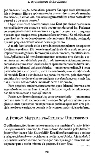 o Reencantamento do Ser Humano

ção ou desinclinação. Além disso, pensava Kant que esses deveres são
leis universais. Eles se aplicam a todos os seres humanos, de maneira
tão racional, harmoniosa, que não surgem conflitos entre nosso dever
pessoal e o de outra pessoa.'*
     O que serão esses deveres? Acreditava Kant que eles se baseiam na
racionalidade e que usando a razão poderemos descobri-los. Podemos
conseguir isso fazendo a nós mesmos a seguinte pergunta: eu iria querer
que esta ação em que estou pensando fosse universal? Se tal coisa fosse
desejável, teríamos descoberto uma lei universal. Há mais, porém, do
que um pequeno círculo vicioso nesse argumento.
    A teoria kantiana de ética é uma interessante mistura de aspectos
idealistas e realistas. Ele postula um domínio da idéia, onde surgem os
imperativos categóricos. Temos aqui, evidentemente, metafísica idea-
lista. Aplicamos a lei moral a nós mesmos, tomamos uma decisão, e as-
sumimos responsabilidade por ela. Tudo isso está evidentemente em
consonância com a visão idealista. Kant aparentemente acreditava tam-
bém em uma lei moral universal objetiva—uma crença realista. E é neste
particular que ele se perde. (Sem a menor dúvida, a universalidade da
lei moral de Kant é duvidosa, se não por outro motivo, pela observação
empírica de situações realmente ambíguas que desafiam, com a mais fina
das sutilezas, nosso conhecimento do certo e do errado.)
     Kant percebeu também, corretamente, que a lei moral interna é uma
sugestão de uma alma livre, imortal. Infelizmente, ele acreditava que
não tínhamos acesso a esseii'^interior.
    Para ele, onde terminava a ética começava a religião—juntamente
com seu sistema de recompensas e castigos. Simplisticamente, a reli-
gião sustenta que somos recompensados por boas ações com uma pós-
vida no céu ou castigados por más ações com uma pós-vida no inferno.


 A POSIÇÃO MATERIALISTA-REALISTA: UTILITARISMO

o utilitarismo, freqüentemente sumariado pela máxima "a maior felici-
dade para o maior número", foi formulado no séculoXIX pelos filósofos
Jeremy Bentham e John Stuart Mill.^ Essafilosofiacontinua a dominar
a psique ocidental—especialmente nos Estados Unidos. A felicidade é
definida basicamente como prazer: o que quer que traga o maior volume
de prazer para o maior número de pessoas, é o bem final.

                                 299
 