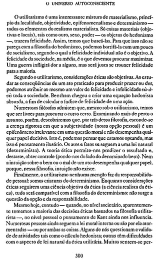 o UNIVERSO AUTOCONSCIENTE


     O utilitarismo é uma interessante mistura de materialismo, princí-
pio da localidade, objetividade, epifenomenalismo e determinismo —
todos os elementos do realismo materialista. Só coisas materiais (obje-
tivas e locais), tais como ouro, sexo, poder—os objetos do hedonismo
—, trazem felicidade. Assim, temos que buscá-las. Para que isso não se
pareça com a filosofia do hedonismo, podemos borrifá-la com um pouco
de socialismo, segundo o qual a felicidade individual não é o objetivo. A
felicidade da sociedade, na média, é o que devemos procurar maximizar
Uma guerra infligirá dor a alguns, mas será justa se trouxer felicidade
para a maioria.
     Segundo o utilitarismo, considerações éticas são objetivas. Ao estu-
dar as conseqüências de um ato praticado para produzir prazer ou dor,
podemos atribuir ao mesmo um valor de felicidade e infelicidade vi$-à-
vis toda a sociedade. Bentham chegou a criar uma equação hedonista
absurda, a fim de calcular o índice de felicidade de uma ação.
    Numerososfilósofosadmitem que, mesmo sob o utilitarismo, temos
que ser livres para procurar o curso certo. Examinando mais de perto o
assunto, porém, descobriremos que, por trás dessafilosofia,esconde-se
a crença rigorosa em que a subjetividade (nossa opção pessoal) é um
epifenômeno irrelevante em uma questão moral e não desempenha qual-
quer papel decisivo. Isto é, podemos pensar que estamos optando, mas
isso é pensamento ilusório. Os atos e fatos se seguem a uma lei natural
(determinista). A teoria ética permite-nos predizer o resultado e,
destarte, obter controle (pondo-nos do lado do denominado bem). Nem
a intuição sobre o bem ou o mal de um ato desempenha qualquer papel,
porque, nessafilosofia,intuição não existe.
    Finalmente, o utilitarismo nenhuma menção faz da responsabilida-
de pessoal: somos criaturas do determinismo. Enquanto considerações
éticas seguirem uma ciência objetiva da ética (a ciência realista da éti-
ca), tudo será compatível com a filosofia do determinismo: não surge a
questão da opção e da responsabilidade.
    Mesmo hoje, contudo—quando, no nível societário, aparentemen-
te tomamos a maioria das decisões éticas baseados nafilosofiautilita-
rista —, no nível pessoal o pensamento de Kant ainda nos influencia.
Numerosas pessoas ainda seguem a lei moral interna ou são por ela ator-
mentadas —ou por ambas as coisas. Alguns de nós questionam a valida-
de de atividades tais como o cálculo hedonista; outros têm dificuldades
com o aspecto de lei natural da ética utilitária. Muitos sentem-se per-

                                 300
 