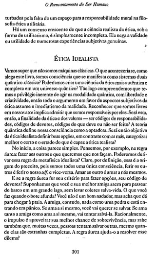 o Reencantamento do Ser Humano

turbados pela falta de um espaço para a responsabilidade moral na filo-
sofia ética utilitária.
    Há um consenso crescente de que a ciência realista da ética, sob a
forma de utilitarismo, é simplesmente incompleta. Ela nega a validade
ou utilidade de numerosas experiências subjetivas genuínas.


                          ETIGA IDEALISTA

àmos supor que não somos máquinas clássicas. O que aconteceria se, como
alega este livro, somos consciência que se manifesta como sistemas duais
quântico-clássico.? Poderíamos criar uma ciência da ética mais autêntica e
completa em um universo quântico? Tão logo compreendemos que te-
mos o privilégio inerente de agir na modalidade quântica, com liberdade e
criatividade, então todo o argumento em favor de aspectos subjetivos da
ética assume o imediatismo da realidade. Reconhecer que somos livres
em nossos atos implica admitir que somos responsáveis por eles. Será esta,
então, afinalidadeda ética e dos valores—ser códigos de responsabilida-
des, códigos de deveres, códigos do que deve ou não ser feito? A teoria
quântica define nossa consciência como a optadora. Será então objetivo
da ética idealista definir boas opções, em contraste com as más, categorizar
melhor o certo e o errado do que é capaz a ética realista?
    No início, a coisa parece simples. Pensemos, por exemplo, na regra
áurea: fazer aos outros o que queremos que nos façam. Poderemos deri-
var essa regra da metafísica idealista? Claro, por definição, essa é a ori-
gem do preceito, pois somos todos uma única consciência, ferir os ou-
tros é ferir o nosso.yi?^, e vice-versa. Amar ao outro é amar a nós mesmos.
    E se a regra áurea for seu critério para fazer opções, seu código de
deveres? Suponhamos que você e sua melhor amiga saem para passear
de barco em um grande lago, sem levar coletes salva-vida. O que você
faz quando o bote afunda? Você não é um bom nadador, mas acha que dá
para chegar à praia. A amiga, contudo, nada como uma pedra e está en-
trando em pânico. Se ama a si mesmo, você vai querer se salvar. Se ama
tanto a amiga como ama a si mesmo, vai tentar salvá-la. Racionalmente,
o impulso é aproveitar sua melhor chance de sobrevivência, mas sabe
também que, muitas vezes, pessoas tentam salvar outras, mesmo quan-
do elas são estranhas completas. A regra áurea ajuda-o a resolver esse
dilema?

                                   301
 