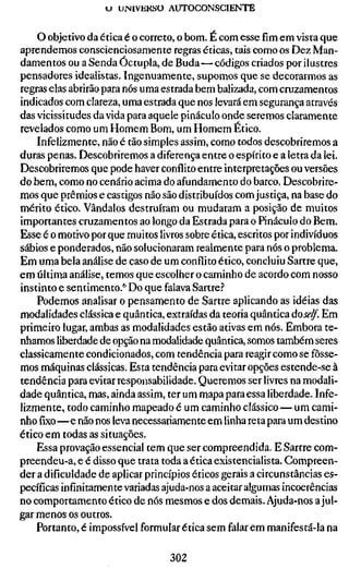 «J UINIVEKÍJO AUTOCONSCIENTE


    O objetivo da ética é o correto, o bom. É com esse fim em vista que
aprendemos conscienciosamente regras éticas, tais como os Dez Man-
damentos ou a Senda Óctupla, de Buda — códigos criados por ilustres
pensadores idealistas. Ingenuamente, supomos que se decorarmos as
regras elas abrirão para nós uma estrada bem balizada, com cruzamentos
indicados com clareza, uma estrada que nos levará em segurança através
das vicissitudes da vida para aquele pináculo onde seremos claramente
revelados como um Homem Bom, um Homem Ético.
    Infelizmente, não é tão simples assim, como todos descobriremos a
duras penas. Descobriremos a diferença entre o espírito e a letra da lei.
Descobriremos que pode haver conflito entre interpretações ou versões
do bem, como no cenário acima do afundamento do barco. Descobrire-
mos que prêmios e castigos não são distribuídos com justiça, na base do
mérito ético. Vândalos destruíram ou mudaram a posição de muitos
importantes cruzamentos ao longo da Estrada para o Pináculo do Bem.
Esse é o motivo por que muitos livros sobre ética, escritos por indivíduos
sábios e ponderados, não solucionaram realmente para nós o problema.
Em uma bela análise de caso de um conflito ético, concluiu Sartre que,
em última análise, temos que escolher o caminho de acordo com nosso
instinto e sentimento.'' Do que falava Sartre.?
    Podemos analisar o pensamento de Sartre aplicando as idéias das
modalidades clássica e quântica, extraídas da teoria quântica úoself. Em
primeiro lugar, ambas as modalidades estão ativas em nós. Embora te-
nhamos liberdade de opção na modalidade quântica, somos também seres
classicamente condicionados, com tendência para reagir como se fôsse-
mos máquinas clássicas. Esta tendência para evitar opções estende-se à
tendência para evitar responsabilidade. Queremos ser livres na modali-
dade quântica, mas, ainda assim, ter um mapa para essa liberdade. Infe-
lizmente, todo caminho mapeado é um caminho clássico — um cami-
nho fixo—e não nos leva necessariamente em linha reta para um destino
ético em todas as situações.
    Essa provação essencial tem que ser compreendida. E Sartre com-
preendeu-a, e é disso que trata toda a ética existencialista. Compreen-
der a dificuldade de aplicar princípios éticos gerais a circunstâncias es-
pecíficas infinitamente variadas ajuda-nos a aceitar algumas incoerências
no comportamento ético de nós mesmos e dos demais. Ajuda-nos a jul-
gar menos os outros.
    Portanto, é impossível formular ética sem falar em manifestá-la na

                                  302
 