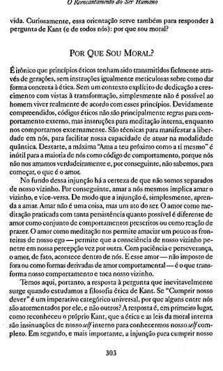 U Reencantamento ao òer tiumano

vida. Curiosamente, essa orientação serve também para responder à
pergunta de Kant (e de todos nós): por que sou moral.?


                     POR QUE SOU MORAL?

É irônico que princípios éticos tenham sido transmitidos fielmente atra-
vés de gerações, sem instruções igualmente meticulosas sobre como dar
forma concreta à ética. Sem um contexto explícito de dedicação a cres-
cimento com vistas à transformação, simplesmente não é possível ao
homem viver realmente de acordo com esses princípios. Devidamente
compreendidos, códigos éticos não são principalmente regras para com-
portamento externo, mas instruções para meditação interna, enquanto
nos comportamos externamente. São técnicas para manifestar a liber-
dade em nós, para facilitar nossa capacidade de atuar na modalidade
quântica. Destarte, a máxima "Ama a teu próximo como a ti mesmo" é
inútil para a maioria de nós como código de comportamento, porque nós
não nos amamos verdadeiramente e, por conseguinte, não sabemos, para
começar, o que é o amor.
    No fundo dessa injunção há a certeza de que não somos separados
de nosso vizinho. Por conseguinte, amar a nós mesmos implica amar o
vizinho, e vice-versa. De modo que a injunção é, simplesmente, apren-
da a amar. Amar não é uma coisa, mas um ato do ser. O amor como me-
ditação praticada com tanta persistência quanto possível é diferente de
amor como conjunto de comportamentos prescritos ou como reação de
prazer. O amor como meditação nos permite amaciar um pouco as fron-
teiras de nosso ego — permite que a consciência de nosso vizinho pe-
netre em nossa percepção vez por outra. Com paciência e perseverança,
o amor, de fato, acontece dentro de nós. E esse amor—não imposto de
fora ou como formas derivadas de amor comportamental — é o que trans-
forma nosso comportamento e toca nosso vizinho.
    Temos aqui, portanto, a resposta à pergunta que inevitavelmente
surge quando estudamos afilosofiaética de Kant. Se "Cumprir nosso
dever" é um imperativo categórico universal, por que alguns entre nós
são atormentados por ele, e não outros.'' A resposta é, em primeiro lugar,
como reconheceu o próprio Kant, que a ética e as leis da moral interna
são insinuações de nosso Jé-^interno para conhecermos nossoí<?^com-
pleto. Em segundo, e mais importante, a injunção para cumprir nosso

                                  303
 