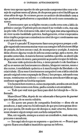 o UNIVERSO AUTOCONSCIENTE


 dever toca apenas aqueles de nós que estão comprometidos com o de-
 sejo de explorar nossoié'^pleno, de despertar para o rmebuddhiç{UQ se
 situa além do ego. Se estamos presos no atoleiro da identidade com o
 ego, perdemos gradualmente a capacidade de ouvir esses comandos in-
 ternos.
     E interessante que as religiões tocam a corda certa com a idéia de
 prêmio e castigo. O prêmio pelo ato moral é na verdade o céu, mas não
 no pós-vida. O céu está nesta vida, não é um lugar, mas uma experiência
 de viver na não-localidade quântica. Analogamente, evitar o imperativo
 ético implica perpetuar a existência no nível do ego e condenarmo-nos
a um inferno em vida.
     O que é o pecado.'' É importante fazer esta pergunta porque a reli-
gião organizada concentra muitas vezes sua energia e influência em idéias
 de pecado, do bem contra o mal, de recompensa e punição. A maioria
 delas oferece alguma versão do inferno como castigo, após a morte, dos
 pecados cometidos. A maioria fornece também o perdão, ou absolvição
 do pecado, antes da morte, para permitir ao pecador escapar do inferno.
     Em uma visão quântica da ética, o único pecado é o de fossilizar o
self ou os outros em funcionamento clássico, bloquear o acesso, nosso e
 dos outros, à modalidade quântica e à manifestação da liberdade e da
criatividade. (Esta tese é inteiramente compatível com a idéia cristã do
 pecado original como a separação de Deus.) Isto porque, tolerando essa
estase, terminamos no inferno — o inferno na terra da servidão ao ego,
 conforme sugerido na história seguinte:
     Um homem bom morreu e, como era esperado, acordou em um local
celestial. Como estava com fome, pediu comida a um atendente.
     — Tudo que você tem que fazer para obtê-la é desejá-la — foi in-
formado.
     Maravilhoso! Mas, depois de ter saboreado o banquete ÚQgourmet
que desejara, ele se sentiu solitário.
     — Eu quero um pouco de companhia feminina — disse ele ao
atendente, e mais uma vez foi informado de que precisava apenas dese-
jar o que queria. De modo que ele desejou e, mais uma vez, ficou con-
tente durante algum tempo com sua bela companheira.
     Mas, em seguida, começou a sentir-se entediado e, mais uma vez,
procurou o atendente.
     — Isto aqui não é o que eu esperava — queixou-se. — Pensei que
a gente ficava entediado e insatisfeito apenas no inferno.

                                 304
 