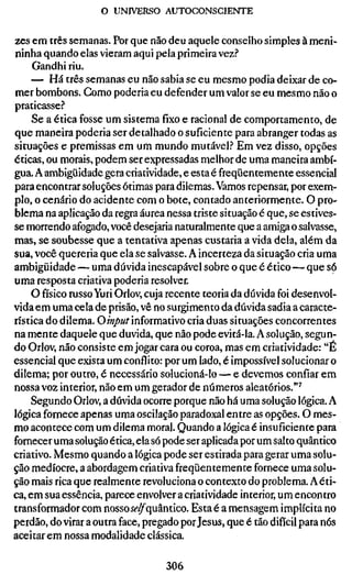 o UNIVERSO AUTOCONSCIENTE


zes em três semanas. Por que não deu aquele conselho simples à meni-
ninha quando elas vieram aqui pela primeira vez?
     Gandhi riu.
     — Há três semanas eu não sabia se eu mesmo podia deixar de co-
mer bombons. Como poderia eu defender um valor se eu mesmo não o
praticasse.''
     Se a ética fosse um sistema fixo e racional de comportamento, de
que maneira poderia ser detalhado o suficiente para abranger todas as
situações e premissas em um mundo mutável.? Em vez disso, opções
éticas, ou morais, podem ser expressadas melhor de uma maneira ambí-
gua. A ambigüidade gera criatividade, e esta é freqüentemente essencial
para encontrar soluções ótimas para dilemas. Vamos repensar, por exem-
plo, o cenário do acidente com o bote, contado anteriormente. O pro-
blema na aplicação da regra áurea nessa triste situação é que, se estives-
se morrendo afogado, você desejaria naturalmente que a amiga o salvasse,
mas, se soubesse que a tentativa apenas custaria a vida dela, além da
sua, você quereria que ela se salvasse. A incerteza da situação cria uma
ambigüidade — uma dúvida inescapável sobre o que é ético — que só
uma resposta criativa poderia resolver.
     O físico russo Yuri Orlov, cuja recente teoria da dúvida foi desenvol-
vida em uma cela de prisão, vê no surgimento da dúvida sadia a caracte-
rística do dilema. Oinput informativo cria duas situações concorrentes
na mente daquele que duvida, que não pode evitá-la. A solução, segun-
do Orlov, não consiste em jogar cara ou coroa, mas em criatividade: "É
essencial que exista um conflito: por um lado, é impossível solucionar o
dilema; por outro, é necessário solucioná-lo — e devemos confiar em
nossa voz interior, não em um gerador de números aleatórios."^
     Segundo Orlov, a dúvida ocorre porque não há uma solução lógica. A
lógica fornece apenas uma oscilação paradoxal entre as opções. O mes-
mo acontece com um dilema moral. Quando a lógica é insuficiente para
fornecer uma solução ética, ela só pode ser aplicada por um salto quântico
criativo. Mesmo quando a lógica pode ser estirada para gerar uma solu-
ção medíocre, a abordagem criativa freqüentemente fornece uma solu-
ção maisricaque realmente revoluciona o contexto do problema. A éti-
ca, em sua essência, parece envolver a criatividade interior, um encontro
transformador com nossoí^^quântico. Esta é a mensagem implícita no
perdão, do virar a outra face, pregado por Jesus, que é tão difícil para nós
aceitarem nossa modalidade clássica.

                                   306
 