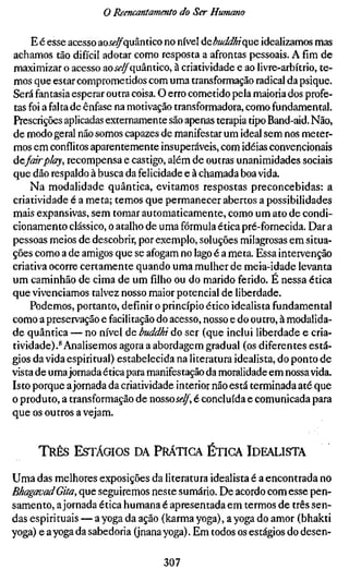 o Reencantamento do Ser Humano

     E é esse acesso ao^^-^quântico no nível áebuddhique idealizamos mas
achamos tão difícil adotar como resposta a afrontas pessoais. A fim de
maximizar o acesso aoii'^quântico, à criatividade e ao livre-arbítrio, te-
mos que estar comprometidos com uma transformação radical da psique.
Será fantasia esperar outra coisa. O erro cometido pela maioria dos profe-
tas foi a falta de ênfase na motivação transformadora, como fundamental.
Prescrições aplicadas externamente são apenas terapia tipo Band-aid. Não,
de modo geral não somos capazes de manifestar um ideal sem nos meter-
mos em conflitos aparentemente insuperáveis, com idéias convencionais
àefairplay, recompensa e castigo, além de outras unanimidades sociais
que dão respaldo à busca da felicidade e à chamada boa vida.
    Na modalidade quântica, evitamos respostas preconcebidas: a
criatividade é a meta; temos que permanecer abertos a possibilidades
mais expansivas, sem tomar automaticamente, como um ato de condi-
cionamento clássico, o atalho de uma fórmula ética pré-fornecida. Dar a
pessoas meios de descobrir, por exemplo, soluções milagrosas em situa-
ções como a de amigos que se afogam no lago é a meta. Essa intervenção
criativa ocorre certamente quando uma mulher de meia-idade levanta
um caminhão de cima de um filho ou do marido ferido. É nessa ética
que vivenciamos talvez nosso maior potencial de liberdade.
    Podemos, portanto, definir o princípio ético idealista fundamental
como a preservação e facilitação do acesso, nosso e do outro, à modalida-
de quântica — no nível de buddhi do ser (que inclui liberdade e cria-
tividade).* Analisemos agora a abordagem gradual (os diferentes está-
gios da vida espiritual) estabelecida na literatura idealista, do ponto de
vista de uma jornada ética para manifestação da moralidade em nossa vida.
Isto porque a jornada da criatividade interior não está terminada até que
o produto, a transformação de nosso j«?^, é concluída e comunicada para
que os outros a vejam.


     TRÊS ESTÁGIOS DA PRÁTICA ETIGA IDEALISTA

Uma das melhores exposições da literatura idealista é a encontrada no
BhagavadGita, que seguiremos neste sumário. De acordo com esse pen-
samento, a jornada ética humana é apresentada em termos de três sen-
das espirituais — a yoga da ação (karma yoga), a yoga do amor (bhakti
yoga) e ayoga da sabedoria (jnanayoga). Em todos os estágios do desen-

                                  307
 