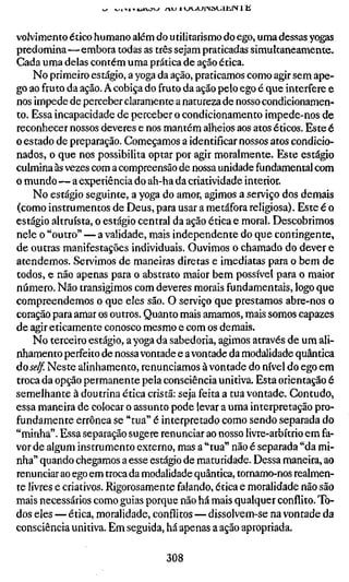 volvimento ético humano além do utilitarismo do ego, uma dessas yogas
predomina—embora todas as três sejam praticadas simultaneamente.
Cada uma delas contém uma prática de ação ética.
     No primeiro estágio, a yoga da ação, praticamos como agir sem ape-
go ao fruto da ação. A cobiça do fruto da ação pelo ego é que interfere e
nos impede de perceber claramente a natureza de nosso condicionamen-
to. Essa incapacidade de perceber o condicionamento impede-nos de
reconhecer nossos deveres e nos mantém alheios aos atos éticos. Este é
o estado de preparação. Começamos a identificar nossos atos condicio-
nados, o que nos possibilita optar por agir moralmente. Este estágio
culmina às vezes com a compreensão de nossa unidade fundamental com
o mundo—a experiência do ah-ha da criatividade interior.
     No estágio seguinte, a yoga do amor, agimos a serviço dos demais
(como instrumentos de Deus, para usar a metáfora religiosa). Este é o
estágio altruísta, o estágio central da ação ética e moral. Descobrimos
nele o "outro" — a validade, mais independente do que contingente,
de outras manifestações individuais. Ouvimos o chamado do dever e
atendemos. Servimos de maneiras diretas e imediatas para o bem de
todos, e não apenas para o abstrato maior bem possível para o maior
número. Não transigimos com deveres morais fundamentais, logo que
compreendemos o que eles são. O serviço que prestamos abre-nos o
coração para amar os outros. Quanto mais amamos, mais somos capazes
de agir eticamente conosco mesmo e com os demais.
     No terceiro estágio, a yoga da sabedoria, agimos através de um ali-
nhamento perfeito de nossa vontade e a vontade da modalidade quântica
dose/f. Neste alinhamento, renunciamos à vontade do nível do ego em
troca da opção permanente pela consciência unitiva. Esta orientação é
semelhante à doutrina ética cristã: seja feita a tua vontade. Contudo,
essa maneira de colocar o assunto pode levar a uma interpretação pro-
fundamente errônea se "tua" é interpretado como sendo separada do
"minha". Essa separação sugere renunciar ao nosso livre-arbítrio em fa-
vor de algum instrumento externo, mas a "tua" não é separada "da mi-
nha" quando chegamos a esse estágio de maturidade. Dessa maneira, ao
renunciar ao ego em troca da modalidade quântica, tornamo-nos realmen-
te livres e criativos. Rigorosamente falando, ética e moralidade não são
mais necessários como guias porque não há mais qualquer conflito. To-
dos eles — ética, moralidade, conflitos — dissolvem-se na vontade da
consciência unitiva. Em seguida, há apenas a ação apropriada.


                                 308
 