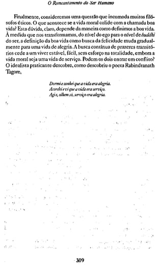o Reencantamento do Ser Humano

    Finalmente, consideremos uma questão que incomoda muitos filó-
sofos éticos. O que acontece se a vida moral colide com a chamada boa
vida.'' Esta dúvida, claro, depende da maneira como definimos a boa vida.
A medida que nos transformamos, do nível do ego para o nível úebuddhi
do ser, a definição da boa vida como busca da felicidade muda gradual-
mente para uma vida de alegria. A busca contínua de prazeres transitó-
rios cede a um viver estável, fácil, sem esforço na totalidade, embora a
vida moral seja uma vida de serviço. Podem os dois entrar em conflito?
O idealista praticante descobre, como descobriu o poeta Rabindranath
Tagore,

                    Dormi e sonhei que a vida era alegria.
                    Acordei e vi que a vida era serviço.
                    A^e, olhem só, serviço era alegria.




                                   ao9
 