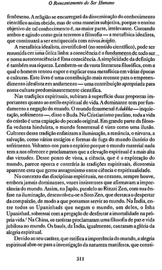 o Reencantamento do Ser Humano

 fenômeno. A religião se encarregará da disseminação do conhecimento
 científico assim obtido, mas de uma maneira subjetiva, porque o ensino
 objetivo de tal conhecimento é, na maior parte, irrelevante. Coroando
 ambos e agindo como guia teremos a filosofia — a metafísica idealista,
 que continuará a ser enriquecida com novos insights.
     A metafísica idealista, inverificável (no sentido científico), pode ser
 resumida em uma única linha: a consciência é o fundamento de^iodo ser^
 e nossa autoconsciência é Essa consciência. A simplicidade da definição
 é também sua riqueza. Lembrem-se da vasta literaturafilosófica,com a
 qual o homem tentou expor e explicar essa metafísica em várias épocas
 e culturas. Este livro é uma contribuição mais recente para o empreen-
 dimento idealista em andamento — uma contribuição apropriada para
 nossa cultura predominantemente científica.
     Nas tradições espirituais, subiram à superfície duas propostas im-
 portantes quanto ao esrilo espiritual de vida. A dominante tem por fun-
 damento a negação do mundo. O mundo fenomenal édukkha— inquie-
 tação, sofrimento —, disse o Buda. No Cristianismo paulino, toda a vida
 do cristão é uma expiação do pecado original. Em grande parte da filoso-
 fia vedanta hinduísta, o mundo fenomenal é visto como uma ilusão.
 Cultores dessa tradição enfatizam a iluminação, a renúncia, o nirvana, a
 salvação, como vários estágios e formas de fuga do mundo ilusório do
 sofrimento. Voltamo-nos para o espírito porque o mundo material nada
 tem a nos oferecer e proclamamos que a elevação espiritual é a mais alta
das virtudes. Desse ponto de vista, a ciência, que é a exploração do
 mundo, parece oposta e contrária às tradições espirituais, dicotomia
aparente esta que gerou antagonismo entre ciência e espiritualidade.
     No contexto das disciplinas espirituais, no entanto, sempre houve,
embora jamais dominantes, vozes insistentes que afirmavam a impor-
 tância do mundo. Assim, no Japão, paralelo ao Rinzai Zen, com sua ên-
fase na iluminação, desenvolveu-se o Soto Zen, que destaca o despertar
da compaixão, de modo a que possamos servir ao mundo. Na índia, en-
tre todos os Upanishads que negam o mundo, um deles, o Isha
Upanishad, sobressai com a pregação de desfrutar a imortalidade na pró-
pria vida.' Na China, os taoístas proclamaram umafilosofiade paz e vida
jubilosa no mundo. Os hauls, da índia, igualmente, cantaram a glória da
alegria espiritual.
     Devido ao seu caráter, que ratifica a importância do mundo, a alegria
espiritual abre-se para a investigação da natureza manifesta, que consti-

                                   311
 
