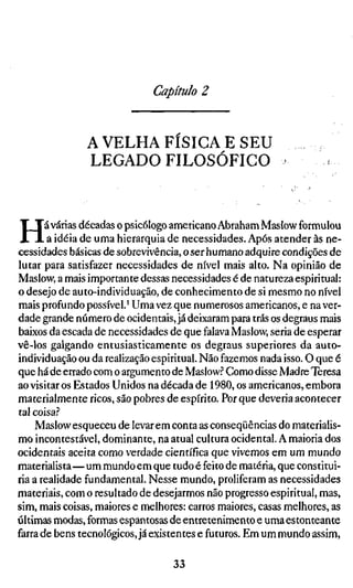 Capítulo 2


               A VELHA F Í S I C A E SEU
               LEGADO FILOSÓFICO



H      á várias décadas o psicólogo americano Abraliam Mas low formulou
        a idéia de uma hierarquia de necessidades. Após atender às ne-
cessidades básicas de sobrevivência, o ser humano adquire condições de
lutar para satisfazer necessidades de nível mais alto. Na opinião de
Maslow, a mais importante dessas necessidades é de natureza espiritual:
o desejo de auto-individuação, de conhecimento de si mesmo no nível
mais profundo possível.' Uma vez que numerosos americanos, e na ver-
dade grande número de ocidentais, já deixaram para trás os degraus mais
baixos da escada de necessidades de que falava Maslow, seria de esperar
vê-los galgando entusiasticamente os degraus superiores da auto-
individuação ou da realização espiritual. Não fazemos nada isso. O que é
que há de errado com o argumento de Maslow.^ Como disse Madre Teresa
ao visitar os Estados Unidos na década de 1980, os americanos, embora
materialmente ricos, são pobres de espírito. Por que deveria acontecer
tal coisa.?
     Maslow esqueceu de levar em conta as conseqüências do materialis-
mo incontestável, dominante, na atual cultura ocidental. A maioria dos
ocidentais aceita como verdade científica que vivemos em um mundo
materialista—um mundo em que tudo é feito de matéria, que constitui-
ria a realidade fundamental. Nesse mundo, proliferam as necessidades
materiais, com o resultado de desejarmos não progresso espiritual, mas,
sim, mais coisas, maiores e melhores: carros maiores, casas melhores, as
últimas modas, formas espantosas de entretenimento e uma estonteante
farra de bens tecnológicos, já existentes e futuros. Em um mundo assim,

                                  33
 