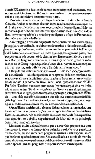 vy i^l-ylvCIV3<^ A U 1 U U U I N S U l K N T E



  século XX a matéria da ciência parece menos material, e a mente, me-
  nos mental. O abismo de 400 anos entre as duas estava pronto para re-
  ceber a ponte: iniciava-se o retorno do herói.
       Prometeu trouxe de volta o fogo. Buda trouxe de volta a Senda
  Óctupla. Ambos os retornos tiveram como resultados uma revolução na
  dinâmica da sociedade, uma mudança completa de paradigma. Hoje, na
  mecânica quântica e em sua interpretação e assimilação na ciência idea-
  lista, vemos a capacidade de mudar paradigmas do fogo de Prometeu e
  das nobres verdades do Buda.
 i A mitologia é a história do jogo da coiiseíeBcíãp.Se nos recusamosja.
 'investigar a consciência, se deixamos de rejeitar a idéia de eonsciância
Icorno um epifenômeno, então o mito nos deixa para trás. O clímax, a
jvolta do herói, o mais versátil de todos os mitos está agora no palco, mas
  poucos entre nós podem vê-lo claramente. Essa cegueira levou a escri-
  tora Marilyn Ferguson a denominar a mudança de paradigma em anda-
  mento de 'A Conspiração Aquariana", mas ela é, na verdade, a conspira-
  ção mais aberta, mais pública que a história jamais conheceu.^
      O legado dos velhos separatistas—o dualismo mente-corpp e maté-
  ria-consciêneia—não desaparecerá com a proposta de um monismo ba-
  seado no realismo materialista, como tendem a fazer nurnerosos dentis-
  tas da mente. Ou como enfatizou o neurocirurgião canadense WloTer
  Penfíeld: "Declarar que essas duas coisas (mente e corpo) são uma única
 não as torna assim." Realmente, não torna. Novos cismas simplesmente
 substituem os antigos, quando uma visão monistaé sofregamente adota-
 da —uma visão que é inconsistente e que não leva em conta as preocupa-
 ções legítimas dos idealistas (isto é, como incluir çorpp, mente e cotis-
 ciência, todos os três elementos, em nosso modelo da realidade).
      Ö para'digma aqui descrito abrange idéias realmente integradas, que
 levam em conta as preocupações dos campos idealista e materialista.
 Essas idéias estão sendo consideradas não só nas teorias dafísicaquântica,
 mas também no trabalho experimental de laboratório na psicologia
 cognidva e na neurofísiologia.
      Mas resta muito a fazer. Mesmo que a nova visão proporcione uma
 interpretação coerente da mecânica quântica e solucione os paradoxos
 mente-corpo, grande número de perguntas aguarda ainda resposta, antes
 que surja um quadro harmonioso. Se a consciência é o estofo do mundo,
 como elaborar novos experimentos de laboratório que confirmem essa idéia?
 Esta é apenas uma das perguntas que permanecem sem resposta.

                                       314
 