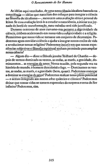 o Reencantamento do Ser Humano

     As idéias aqui ventiladas, de uma no3?.a cjênciaidealista baseada na
consciêngia — idéias que nasceram dos esforços para integrar a ciência
nafilosofiado idealismo—, merecem uma avaliação séria e pessoal do
leitor. Se essa avaliação levá-lo a estudar a consciência, a iniciar sua jor-
nada de herói de transformação, meu trabalho terá sido justificado.
     Durante centenas de anos curvamo-nos^pejant^a^objetividade da
ciência, érhbora acalentando em nossa vida a subjetividade e a religião.
Permitimos que nossa vida se tornasse um conjunto de dicotomias. Po-
deremos agora convidar a ciência a ajudar a integrar nossos estilos de vida
e revolucionar nossas religiões.? Poderemos insistir em que nossas expe-
riências subjem^s^fílosofía^sptó                  permissão para ampliar
nossaciêftcia.''
    — Algum dia—disse ofilósofojesuíta Teilhard de Chardin—de-
pois de termos dominado os ventos, as ondas, as marés, a gravidade, do-
minaremos... as energias do amor. Nessa ocasião, pela segunda vez na
história do mundo, o homem descobrirá o fogo. — Dominamos os ven-
tos, as ondas, as marés, e a gravidade (bem, quase). Poderemos começar
a dominar as energias do amor.'' Poderemos realizar nosso pleno potencial
— o acesso integrado aos nossos selves quântico e clássico.'' Poderemos
deixar que nossas vidas se tornem expressões da surpresa eterna do Ser
infinito.? Poderemos, sim.




                                   315
 