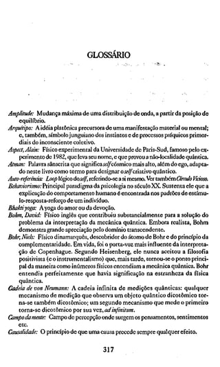 GLOSSÁRIO




Amplitude: Mudança máxima de uma distribuição de onda, a partir da posição de
    equilíbrio.
Arquãipo: A idéia platônica precursora de uma manifestação material ou mental;
    e, também, símbolo junguiano dos instintos e de processos psíquicos primor-
    diais do inconsciente coletivo.
Aspect, Alain: Físico experimental da Universidade de Paris-Sud, famoso pelo ex-
    perimento de 1982, que leva seu nome, e que provou a não-localidade quântica.
Atman: Palavra sânscrita que significaii'^cosmico mais alto, além do ego, adapta-
    do neste livro como termo para designar oselfcivaxwo quântico.
Auto-referênáa: Loop lógico òoself, referindo-se a si mesmo. fer também Grado Vicioso
Behaviorismo: Principal paradigma da psicologia no século XX. Sustenta ele que a
    explicação do comportamento humano é encontrada nos padrões de estímu-
    lo-resposta-reforço de um indivíduo.
Bhaktiyoga: Ayoga do amor ou da devoção.
Böhm, David: Físico inglês que contribuiu substancialmente para a solução do
    problema da interpretação da mecânica quântica. Embora realista, Böhm
    demonstra grande apreciação pelo domínio transcendente.
Bohr, Niels: Físico dinamarquês, descobridor do átomo de Bohr e do princípio da
    complementaridade. Em vida, foi o porta-voz mais influente da interpreta-
    ção de Copenhague. Segundo Heisenberg, ele nunca aceitou a filosofia
    positivista (e o instrumentalismo) que, mais tarde, tornou-se o ponto princi-
    pal da maneira como inúmeros físicos entendiam a mecânica quântica. Bohr
    entendia perfeitamente que havia significação na estranheza da física
    quântica.
Cadeia de von Neumann: A cadeia infinita de medições quânticas: qualquer
    mecanismo de medição que observa um objeto quântico dicotômico tor-
    na-se também dicotômico; um segundo mecanismo que mede o primeiro
    torna-se dicotômico por sua vez, adinfinitum.
Campodamente: Campo de percepção onde surgem os pensamentos, sentimentos
    etc.
Causalidade: O princípio de que uma causa precede sempre qualquer efeito.

                                      317
 