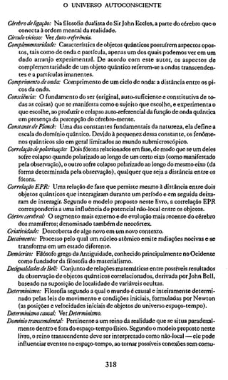 o UNIVERSO AUTOCONSCIENTE

Cérebro de ligação: Na filosofia dualista de Sir John Eccles, a parte do cérebro que o
   conecta à ordem mental da realidade.
Círculo vicioso: Yeí Auto-referência.
Complementaridade: Característica de objetos quânticos possuírem aspectos opos-
    tos, tais como de onda e partícula, apenas um dos quais podemos ver em um
    dado arranjo experimental. De acordo com este autor, os aspectos de
    complementaridade de um objeto quântico referem-se a ondas transcenden-
    tes e a partículas imanentes.
Comprimento de onda: Comprimento de um ciclo de onda: a distância entre os pi-
    cos da onda.
Consciência: O fundamento do ser (original, auto-sufíciente e constitutiva de to-
    das as coisas) que se manifesta como o sujeito que escolhe, e experimenta o
    que escolhe, ao produzir o colapso auto-referencial da função de onda quântica
    em presença da percepção do cérebro-mente.
Constante de Planck: Uma das constantes fundamentais da natureza, ela define a
    escala do domínio quântico. Devido à pequenez dessa constante, os fenôme-
    nos quânticos são em geral limitados ao mundo submicroscópico.
Correlação depolarização: Dois fótons relacionados em fase, de modo que se um deles
    sofre colapso quando polarizado ao longo de um certo eixo (como manifestado
    pela observação), o outro sofre colapso polarizado ao longo do mesmo eixo (da
    forma determinada pela observação), qualquer que seja a distância entre os
    fótons.
Correlação EPR: Uma relação de fase que persiste mesmo à distância entre dois
    objetos quânticos que interagiram durante um período e em seguida deixa-
    ram de interagir. Segundo o modelo proposto neste livro, a correlação EPR
    corresponderia a uma influência do potencial não-local entre os objetos.
Córtex cerebral: O segmento mais externo e de evolução mais recente do cérebro
    dos mamíferos; denominado também de neocortex.
Criatividade: Descoberta de algo novo em um novo contexto.
Decaimento: Processo pelo qual um núcleo atômico emite radiações nocivas e se
    transforma em um estado diferente.
Demócrito: Filósofo grego da Antiguidade, conhecido principalmente no Ocidente
    como fundador da filosofia do materialismo.
Desigualdades de Bell: Conjunto de relações matemáticas entre possíveis resultados
    da observação de objetos quânticos correlacionados, derivada por John Bell,
    baseado na suposição de localidade de variáveis ocultas.
Determinismo: Filosofia segundo a qual o mundo é causal e inteiramente determi-
    nado pelas leis do movimento e condições iniciais, formuladas por Newton
    (as posições e velocidades iniciais de objetos do universo espaço-tempo).
Determinismo causal: NQÏ Determinismo.
Domínio transcendental: Pertinente a um reino da realidade que se situa paradoxal-
   mente dentro e fora do espaço-tempo físico. Segundo o modelo proposto neste
   livro, o reino transcendente deve ser interpretado como não-local—ele pode
   influenciar eventos no espaço-tempo, ao tornar possíveis conexões sem comu-


                                         318
 